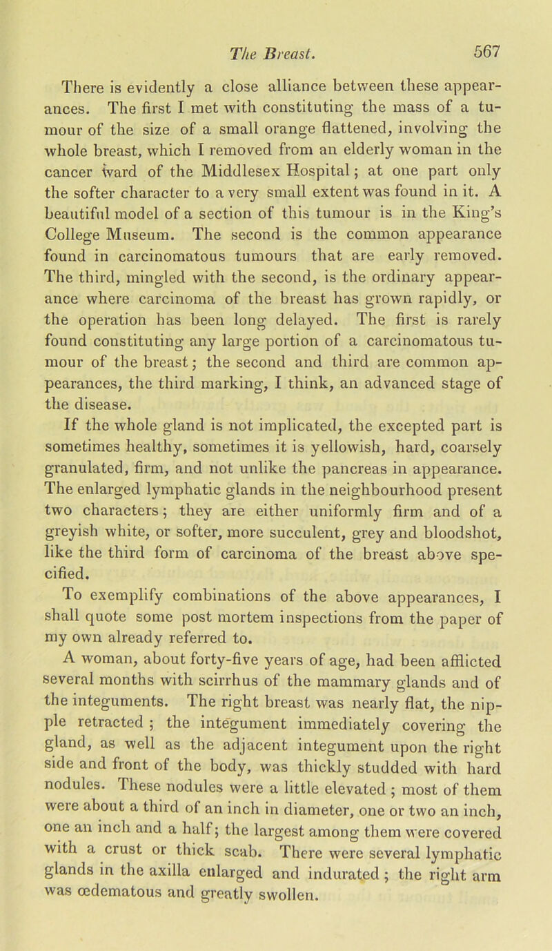 There is evidently a close alliance between these appear- ances. The first I met with constituting the mass of a tu- mour of the size of a small orange flattened, involving the whole breast, which I removed from an elderly woman in the cancer ward of the Middlesex Hospital; at one part only the softer character to a very small extent was found in it. A beautiful model of a section of this tumour is in the King’s College Museum. The second is the common appearance found in carcinomatous tumours that are early removed. The third, mingled with the second, is the ordinary appear- ance where carcinoma of the breast has grown rapidly, or the operation has been long delayed. The first is rarely found constituting any large portion of a carcinomatous tu- mour of the breast; the second and third are common ap- pearances, the third marking, I think, an advanced stage of the disease. If the whole gland is not implicated, the excepted part is sometimes healthy, sometimes it is yellowish, hard, coarsely granulated, firm, and not unlike the pancreas in appearance. The enlarged lymphatic glands in the neighbourhood present two characters; they are either uniformly firm and of a greyish white, or softer, more succulent, grey and bloodshot, like the third form of carcinoma of the breast above spe- cified. To exemplify combinations of the above appearances, I shall quote some post mortem inspections from the paper of my own already referred to. A woman, about forty-five years of age, had been afflicted several months with scirrhus of the mammary glands and of the integuments. The right breast was nearly flat, the nip- ple retracted ; the integument immediately covering the gland, as well as the adjacent integument upon the right side and front of the body, was thickly studded with hard nodules. These nodules were a little elevated ; most of them were about a third of an inch in diameter, one or two an inch, one an inch and a half; the largest among them were covered with a crust or thick scab. There were several lymphatic glands in the axilla enlarged and indurated ; the right arm was oedematous and greatly swollen.