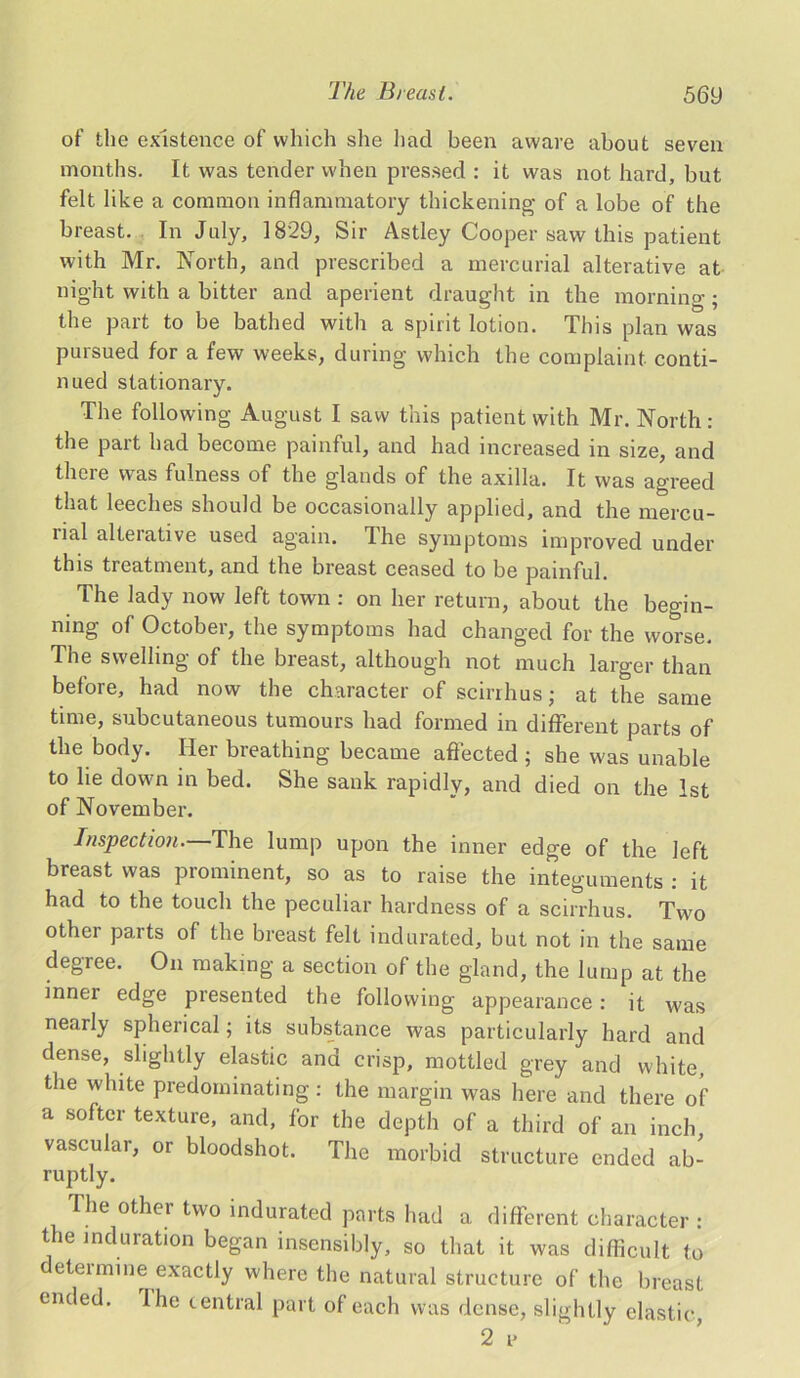 of the existence of which she had been aware about seven months. It was tender when pressed : it was not hard, but felt like a common inflammatory thickening of a lobe of the breast. In July, 1829, Sir Astley Cooper saw this patient with Mr. North, and prescribed a mercurial alterative at night with a bitter and aperient draught in the morning; the part to be bathed with a spirit lotion. This plan was pursued for a few weeks, during which the complaint conti- nued stationary. The following August I saw this patient with Mr. North: the part had become painful, and had increased in size, and there was fulness of the glands of the axilla. It was agreed that leeches should be occasionally applied, and the mercu- nal alteiative used again. The symptoms improved under this treatment, and the breast ceased to be painful. The lady now left town : on her return, about the begin- ning of October, the symptoms had changed for the worse. The swelling of the bienst, although not much larger than before, had now the character of scirrhus; at the same time, subcutaneous tumours had formed in different parts of the body. Her breathing became affected ; she was unable to lie down in bed. She sank rapidly, and died on the 1st of November. Inspection.—The lump upon the inner edge of the left breast was prominent, so as to raise the integuments : it had to the touch the peculiar hardness of a scirrhus. Two other parts of the breast felt indurated, but not in the same degree. On making a section of the gland, the lump at the inner edge presented the following appearance: it was nearly spherical; its substance was particularly hard and dense, slightly elastic and crisp, mottled grey and white, the white predominating: the margin was here and there of a softer texture, and, for the depth of a third of an inch vascular, or bloodshot. The morbid structure ended ab- ruptly. The other two indurated parts had a different character : the induration began insensibly, so that it was difficult to determine exactly where the natural structure of the breast ended. Ihe central part of each was dense, slightly clastic, 2 v