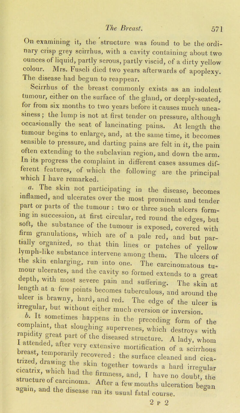 On examining it, the structure was found to be the ordi- nary crisp grey scirrhus, with a cavity containing about two ounces of liquid, partly serous, partly viscid, of a dirty yellow colour. Mrs. Fuseli died two years afterwards of apoplexy. The disease had begun to reappear. Scirrhus of the breast commonly exists as an indolent tumour, either on the surface of the gland, or deeply-seated, foi from six months to two years before it causes much unea- siness ; the lump is not at first tender on pressure, although occasionally the seat of lancinating pains. At length the tumour begins to enlarge, and, at the same time, it becomes sensible to pressure, and darting pains are felt in it, the pain often extending to the subclavian region, and down the arm. In its pi ogress the complaint in different cases assumes dif- ferent features, of which the following are the principal which I have remarked. a. The skin not participating in the disease, becomes inflamed, and ulcerates over the most prominent and tender part or parts of the tumour : two or three such ulcers form- ing in succession, at first circular, red round the edo-es, but soft, the substance of the tumour is exposed, covered with firm granulations, which are of a pale red, and but par- tially organized, so that thin lines or patches of yellow lymph-like substance intervene among them. The ulcers of .he skin enlarging, rnn i„,„ „„e. The carcinonratous t„ mour ulcerates, and the cavity so formed extends to a great depth with most severe pain and suffering. The skin at ength at a few points becomes tuberculous, and around the ulcer is brawny, hard, and red. The edge of the ulcer is iriegular, but without either much eversion or inversion. b. It sometimes happens in the preceding form of the r^d-r^ Sl°UghinS suPervenes> which desfrovs with I attended'Tft^11 °f ^ diseaSed structure- A lady, whom breast t ' T*7 GXtensive mortification of a scirrhous b east temporanly recovered: the surface cleaned and cica- • . ■ Clawmg t e skin together towards a hard irregular ‘!f;X' Wfhlch had the firmness, and, I have no doubt! the ureo carcinoma. After a few months ulceration began abain, and the disease ran its usual fatal course. g 2 p 2