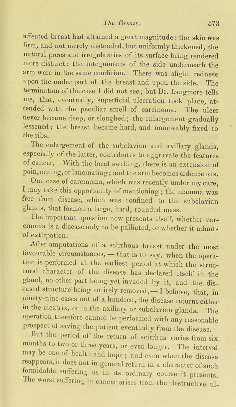 affected breast had attained a great magnitude: the skin was firm, and not merely distended, but uniformly thickened, the natural pores and irregularities of its surface being rendered more distinct: the integuments of the side underneath the arm were in the same condition. There was slight redness upon the under part of the breast and upon the side. The termination of the case I did not see; but Dr. Langmore tells me, that, eventually, superficial ulceration took place, at- tended with the peculiar smell of carcinoma. The ulcer never became deep, or sloughed; the enlargement gradually lessened; the breast became hard, and immovably fixed to the ribs. The enlargement of the subclavian and axillary glands, especially of the latter, contributes to aggravate the features of cancer. With the local swelling, there is an extension of pain, aching, or lancinating; and the arm becomes cedematous. One case of carcinoma, which was recently under my care, I may take this opportunity of mentioning; the mamma was free from disease, which was confined to the subclavian glands, that formed a large, hard, rounded mass. The important question now presents itself, whether car- cinoma is a disease only to be palliated, or whether it admits of extirpation. After amputations of a scirrhous breast under the most favourable circumstances, — that is to say, when the opera- tion is performed at the earliest period at which the struc- tural character of the disease has declared itself in the gland, no other part being yet invaded by it, and the dis- eased structure being entirely removed, —I believe, that, in ninety-nine cases out of a hundred, the disease returns either in the cicatrix, or in the axillary or subclavian glands. The operation therefore cannot be performed with any reasonable prospect of saving the patient eventually from the disease. But the period of the return of scirrhus varies from six months to two or three years, or even longer. The interval may be one of health and hope; and even when the disease reappears, it does not in general return in a character of such ormidable suffering as in its ordinary course it presents. Ihe worst suffering in cancer arises from the destructive ul-