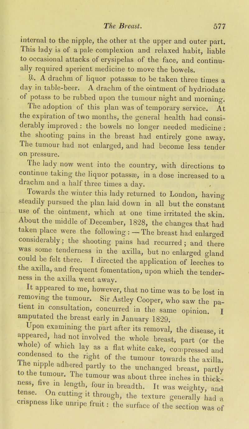 internal to the nipple, the other at the upper and outer part. This lady is of a pale complexion and relaxed habit, liable to occasional attacks of erysipelas of the face, and continu- ally required aperient medicine to move the bowels. 9=. A drachm of liquor potassse to be taken three times a day in table-beer. A drachm of the ointment of hydriodate of potass to be rubbed upon the tumour night and morning. The adoption of this plan was of temporary service. At the expiration of two months, the general health had consi- derably improved : the bowels no longer needed medicine : the shooting pains in the breast had entirely gone away. The tumour had not enlarged, and had become less tender on pressure. The lady now went into the country, with directions to continue taking the liquor potassse, in a dose increased to a drachm and a half three times a day. Towards the winter this lady returned to London, having steadily pursued the plan laid down in all but the constant use of the ointment, which at one time irritated the skin. About the middle of December, 1828, the changes that had taken place were the following : — The breast had enlarged considerably; the shooting pains had recurred; and there was some tenderness in the axilla, but no enlarged gland could be felt there. I directed the application of leeches to the axilla, and frequent fomentation, upon which the tender- ness in the axilla went away. It appeared to me, however, that no time was to be lost in removing the tumour. Sir Astley Cooper, who saw the pa- tient in consultation, concurred in the same opinion. I amputated the breast early in January 1829. Upon examining the part after its removal, the disease it appeared had not involved the whole breast, part (or the °f. !hlC* lay as a flat white cake, compressed and ense to the right of the tumour towards the axilla. ei nipple adhered partly to the unchanged breast, partly to the tumour The tumour was about three inches in thick- ness, ve in ength, four in breadth. It was weighty, and ense. On cutting it through, the texture generally had a crispness like unripe fruit: the surface of the section was of