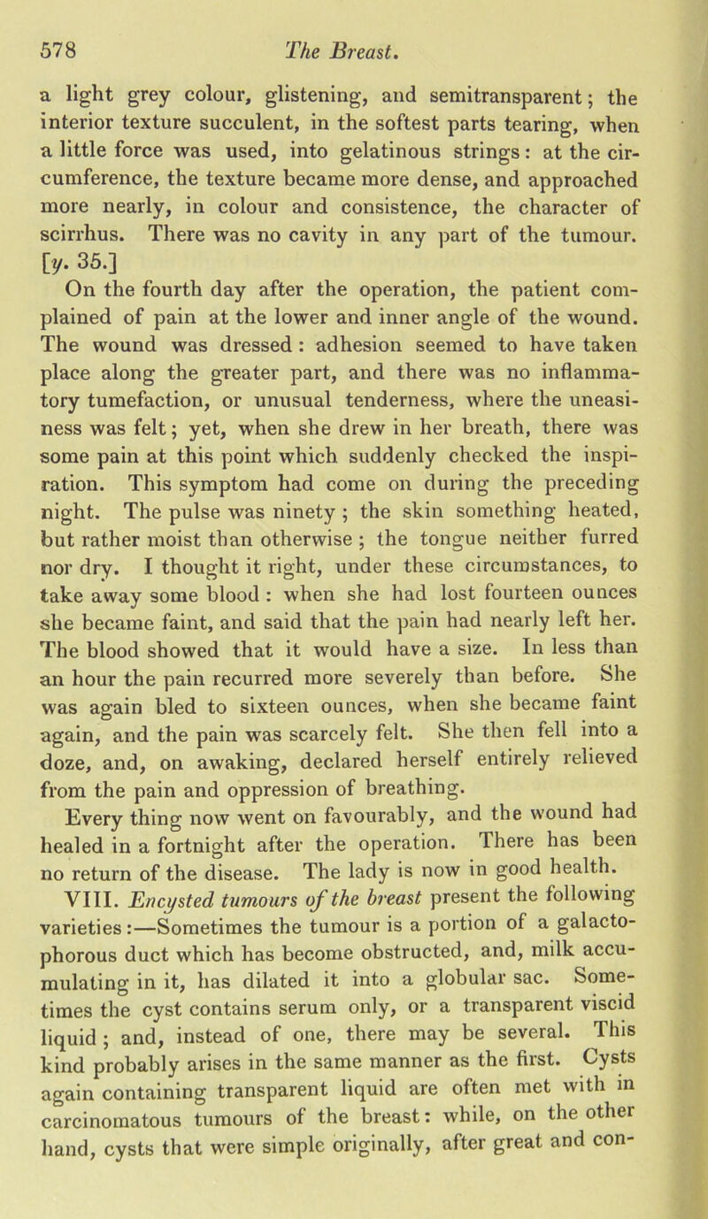 a light grey colour, glistening, and semitransparent; the interior texture succulent, in the softest parts tearing, when a little force was used, into gelatinous strings: at the cir- cumference, the texture became more dense, and approached more nearly, in colour and consistence, the character of scirrhus. There was no cavity in any part of the tumour, [y. 35.] On the fourth day after the operation, the patient com- plained of pain at the lower and inner angle of the wound. The wound was dressed : adhesion seemed to have taken place along the greater part, and there was no inflamma- tory tumefaction, or unusual tenderness, where the uneasi- ness was felt; yet, when she drew in her breath, there was some pain at this point which suddenly checked the inspi- ration. This symptom had come on during the preceding night. The pulse was ninety ; the skin something heated, but rather moist than otherwise ; the tongue neither furred nor dry. I thought it right, under these circumstances, to take away some blood : when she had lost fourteen ounces she became faint, and said that the pain had nearly left her. The blood showed that it would have a size. In less than an hour the pain recurred more severely than before. She was again bled to sixteen ounces, when she became faint again, and the pain was scarcely felt. She then fell into a doze, and, on awaking, declared herself entirely relieved from the pain and oppression of breathing. Every thing now went on favourably, and the wound had healed in a fortnight after the operation. There has been no return of the disease. The lady is now in good health. VIII. Encysted, tumours of the breast present the following varieties:—Sometimes the tumour is a portion of a galacto- phorous duct which has become obstructed, and, milk accu- mulating in it, has dilated it into a globular sac. Some- times the cyst contains serum only, or a transparent viscid liquid ; and, instead of one, there may be several. This kind probably arises in the same manner as the first. Cysts again containing transparent liquid are often met with m carcinomatous tumours of the breast: while, on the other hand, cysts that were simple originally, after great and con-