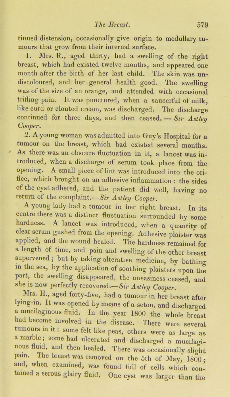 tinued distension, occasionally give origin to medullary tu- mours that grow from their internal surface. 1. Mrs. R., aged thirty, had a swelling of the right breast, which had existed twelve months, and appeared one month after the birth of her last child. The skin was un- discoloured, and her general health good. The swelling was of the size of an orange, and attended with occasional trifling pain. It was punctured, when a saucerful of milk, like curd or clouted cream, was discharged. The discharge continued for three days, and then ceased. — Sir Astley Cooper. 2. A young woman was admitted into Guy’s Hospital for a tumour on the breast, which had existed several months. ' As there was an obscure fluctuation in it, a lancet was in- troduced, when a discharge of serum took place from the opening. A small piece of lint was introduced into the ori- fice, which brought on an adhesive inflammation : the sides of the cyst adhered, and the patient did well, having no return of the complaint.—Sir Astley Cooper. A young lady had a tumour in her right breast. In its centre there was a distinct fluctuation surrounded by some hardness. A lancet was introduced, when a quantity of clear serum gushed from the opening. Adhesive plaister was applied, and the wound healed. The hardness remained for a length of time, and pain and swelling of the other breast supervened ; but by taking alterative medicine, by bathing in the sea, by the application of soothing plaisters upon the part, the swelling disappeared, the uneasiness ceased, and she is now perfectly recovered.—Sir Astley Cooper. Mrs. H., aged forty-five, had a tumour in her breast after lying-in. It was opened by means of a seton, and discharged a mucilaginous fluid. In the year 1800 the whole breast had become involved in the disease. There were several tumours in it: some felt like peas, others were as large as a marble; some had ulcerated and discharged a mucilagi- nous fluid, and then healed. There was occasionally slight pain. The breast was removed on the 5th of May, 1800 • and, when examined, was found full of cells which con- tained a serous glairy fluid. One cyst was larger than the