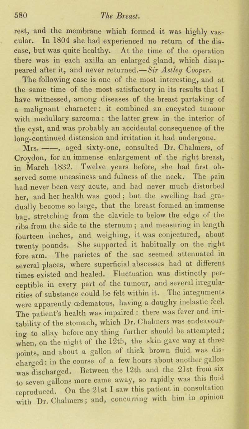 rest, and the membrane which formed it was highly vas- cular. In 1804 she had experienced no return of the dis- ease, but was quite healthy. At the time of the operation there was in each axilla an enlarged gland, which disap- peared after it, and never returned.—Sir Astley Cooper. The following case is one of the most interesting, and at the same time of the most satisfactory in its results that I have witnessed, among diseases of the breast partaking of a malignant character: it combined an encysted tumour with medullary sarcoma : the latter grew in the interior of the cyst, and was probably an accidental consequence of the long-continued distension and irritation it had undergone. Mrs. , aged sixty-one, consulted Dr. Chalmers, of Croydon, for an immense enlargement of the right breast, in March 1832. Twelve years before, she had first ob- served some uneasiness and fulness of the neck. The pain had never been very acute, and had never much disturbed her, and her health was good ; but the swelling had gra- dually become so large, that the breast formed an immense bag, stretching from the clavicle to below the edge of the ribs from the side to the sternum ; and measuring in length fourteen inches, and weighing, it was conjectured, about twenty pounds. She supported it habitually on the right fore arm. The parietes of the sac seemed attenuated in several places, where superficial abscesses had at different times existed and healed. Fluctuation was distinctly per- ceptible in every part of the tumour, and several irregula- rities of substance could be felt within it. The integuments were apparently cedematous, having a doughy inelastic feel. The patient’s health was impaired : there was fever and irri- tability of the stomach, which Dr. Chalmers was endeavour- ing to allay before any thing further should be attempted; when, on the night of the 12th, the skin gave way at three points, and about a gallon of thick brown fluid was dis- charged : in the course of a few hours about another gallon was discharged. Between the 12th and the 21st from six to seven gallons more came away, so rapidly was this fluid reproduced. On the 21st I saw this patient in consultation with Dr. Chalmers; and, concurring with him in opinion