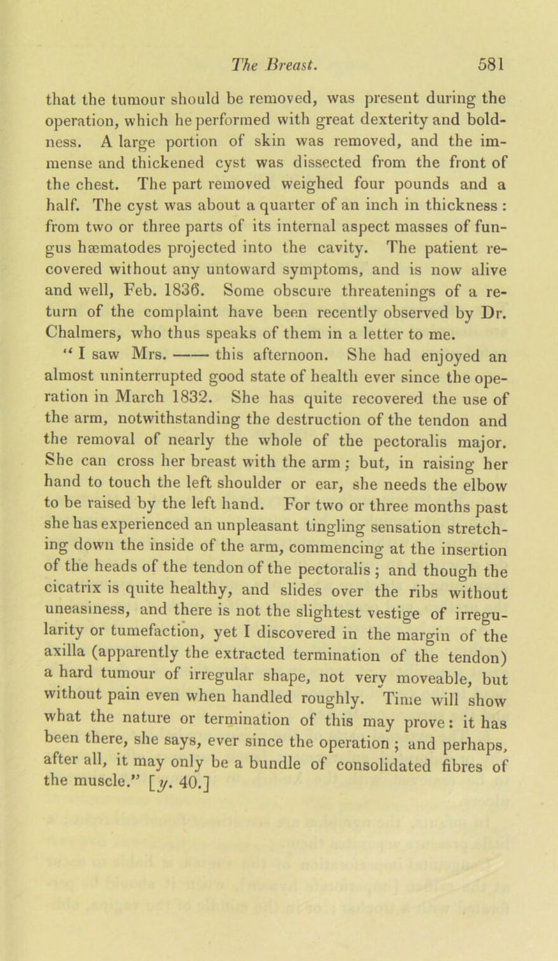 that the tumour should be removed, was present during the operation, which he performed with great dexterity and bold- ness. A large portion of skin was removed, and the im- mense and thickened cyst was dissected from the front of the chest. The part removed weighed four pounds and a half. The cyst was about a quarter of an inch in thickness : from two or three parts of its internal aspect masses of fun- gus haematodes projected into the cavity. The patient re- covered without any untoward symptoms, and is now alive and well, Feb. 1836. Some obscure threatenings of a re- turn of the complaint have been recently observed by Dr. Chalmers, who thus speaks of them in a letter to me. “ I saw Mrs. this afternoon. She had enjoyed an almost uninterrupted good state of health ever since the ope- ration in March 1832. She has quite recovered the use of the arm, notwithstanding the destruction of the tendon and the removal of nearly the whole of the pectoralis major. She can cross her breast with the arm; but, in raising her hand to touch the left shoulder or ear, she needs the elbow to be raised by the left hand. For two or three months past she has experienced an unpleasant tingling sensation stretch- ing down the inside of the arm, commencing at the insertion of the heads of the tendon of the pectoralis ; and though the cicatrix is quite healthy, and slides over the ribs without uneasiness, and there is not the slightest vestige of irregu- larity or tumefaction, yet I discovered in the margin of the axilla (apparently the extracted termination of the tendon) a hard tumour of irregular shape, not very moveable, but without pain even when handled roughly. Time will show what the nature or termination of this may prove: it has been there, she says, ever since the operation ; and perhaps, after all, it may only be a bundle of consolidated fibres of the muscle.” [y. 40.]