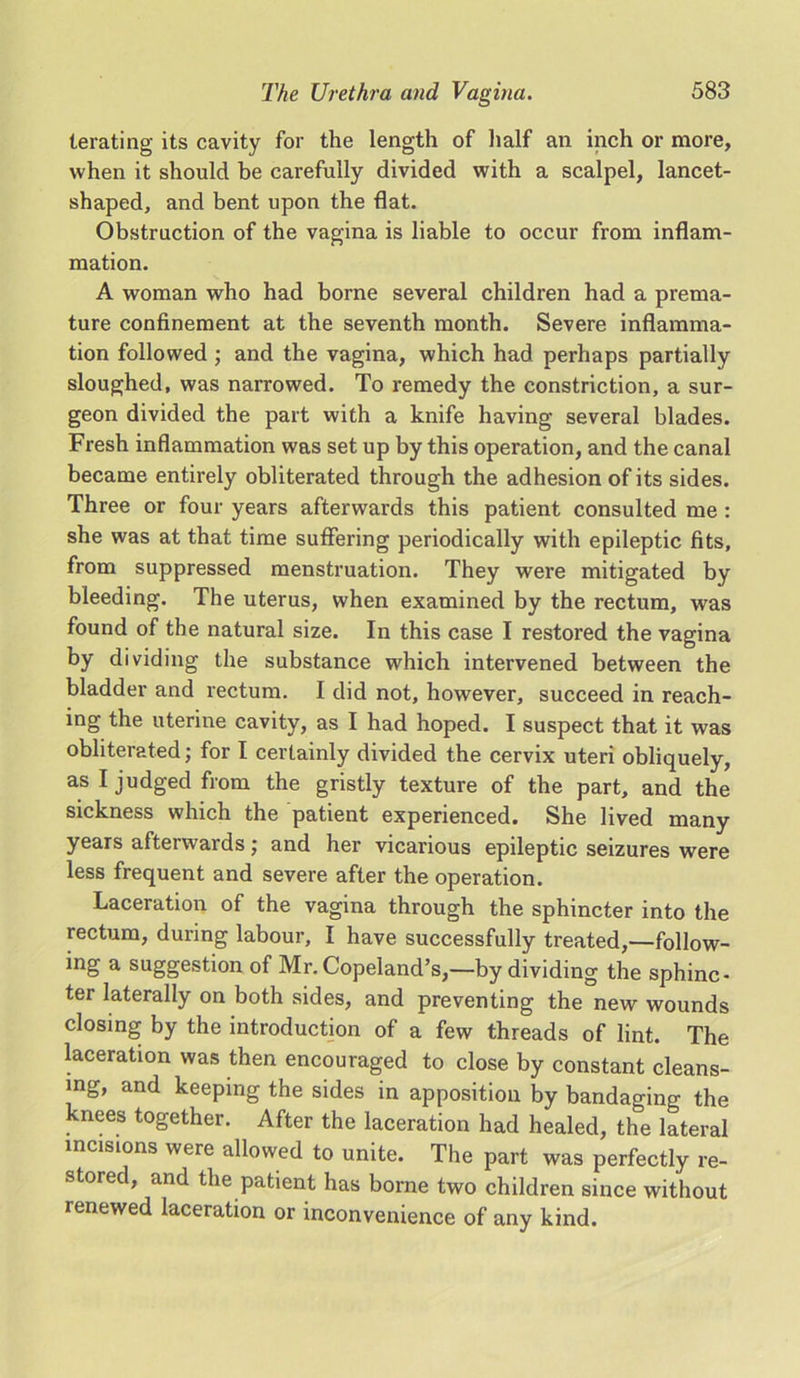 terating its cavity for the length of half an inch or more, when it should be carefully divided with a scalpel, lancet- shaped, and bent upon the flat. Obstruction of the vagina is liable to occur from inflam- mation. A woman who had borne several children had a prema- ture confinement at the seventh month. Severe inflamma- tion followed ; and the vagina, which had perhaps partially sloughed, was narrowed. To remedy the constriction, a sur- geon divided the part with a knife having several blades. Fresh inflammation was set up by this operation, and the canal became entirely obliterated through the adhesion of its sides. Three or four years afterwards this patient consulted me : she was at that time suffering periodically with epileptic fits, from suppressed menstruation. They were mitigated by bleeding. The uterus, when examined by the rectum, was found of the natural size. In this case I restored the vagina by dividing the substance which intervened between the bladder and rectum. I did not, however, succeed in reach- ing the uterine cavity, as I had hoped. I suspect that it was obliterated; for I certainly divided the cervix uteri obliquely, as I judged from the gristly texture of the part, and the sickness which the patient experienced. She lived many years afterwards; and her vicarious epileptic seizures were less frequent and severe after the operation. Laceration of the vagina through the sphincter into the rectum, during labour, I have successfully treated,—follow- ing a suggestion of Mr. Copeland’s,—by dividing the sphinc- ter laterally on both sides, and preventing the new wounds closing by the introduction of a few threads of lint. The laceration was then encouraged to close by constant cleans- ing, and keeping the sides in apposition by bandaging the knees together. After the laceration had healed, the lateral incisions were allowed to unite. The part was perfectly re- stored, and the patient has borne two children since without renewed laceration or inconvenience of any kind.