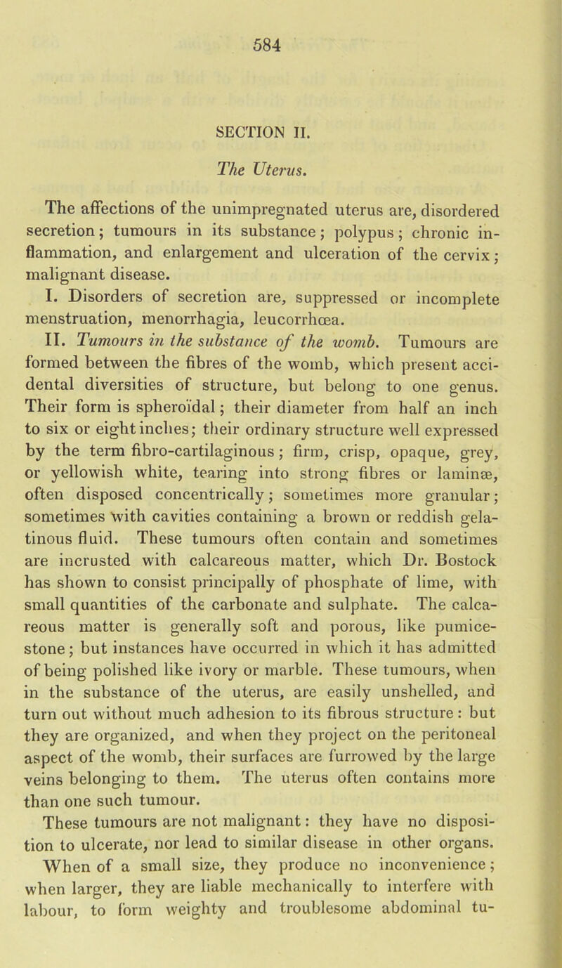 SECTION II. The Uterus. The affections of the unimpregnated uterus are, disordered secretion; tumours in its substance; polypus; chronic in- flammation, and enlargement and ulceration of the cervix; malignant disease. I. Disorders of secretion are, suppressed or incomplete menstruation, menorrhagia, leucorrhcea. II. Tumours in the substance of the toomb. Tumours are formed between the fibres of the womb, which present acci- dental diversities of structure, but belong to one genus. Their form is spheroidal; their diameter from half an inch to six or eight inches; their ordinary structure well expressed by the term fibro-cartilaginous ; firm, crisp, opaque, grey, or yellowish white, tearing into strong fibres or laminas, often disposed concentrically; sometimes more granular; sometimes with cavities containing a brown or reddish gela- tinous fluid. These tumours often contain and sometimes are incrusted with calcareous matter, which Dr. Bostock has shown to consist principally of phosphate of lime, with small quantities of the carbonate and sulphate. The calca- reous matter is generally soft and porous, like pumice- stone; but instances have occurred in which it has admitted of being polished like ivory or marble. These tumours, when in the substance of the uterus, are easily unshelled, and turn out without much adhesion to its fibrous structure: but they are organized, and when they project on the peritoneal aspect of the womb, their surfaces are furrowed by the large veins belonging to them. The uterus often contains more than one such tumour. These tumours are not malignant: they have no disposi- tion to ulcerate, nor lead to similar disease in other organs. When of a small size, they produce no inconvenience; when larger, they are liable mechanically to interfere with labour, to form weighty and troublesome abdominal tu-