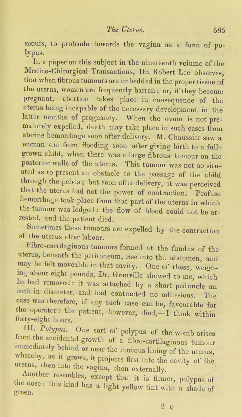 incurs, to protrude towards the vagina as a form of po- iypus. In a paper on this subject in the nineteenth volume of the Medico-Chirurgical Transactions, Dr. Robert Lee observes, that when fibrous tumours are imbedded in the proper tissue of the uterus, women are frequently barren ; or, if they become pregnant, abortion takes place in consequence of the uterus being incapable of the necessary development in the latter months of pregnancy. When the ovum is not pre- maturely expelled, death may take place in such cases from uterine hemorrhage soon after delivery. M. Chaussier saw a woman die from flooding soon after giving birth to a full- grown child, when there was a large fibrous tumour on the posterior walls of the uterus. This tumour was not so situ- ated as to present an obstacle to the passage of the child through the pelvis ; but soon after delivery, it was perceived that the uterus had not the power of contraction. Profuse hemorrhage took place from that part of the uterus in which the tumour was lodged : the flow of blood could not be ar- rested, and the patient died. Sometimes these tumours are expelled by the contraction of the uterus after labour. Fibro-cartilaginous tumours formed at the fundus of the uterus, beneath the peritoneum, rise into the abdomen, and may be felt moveable in that cavity. One of these, weigh- mg about eight pounds, Dr. Granville showed to me, which he had removed: it was attached by a short peduncle an mch in diameter, and had contracted no adhesions. The case was therefore, if any such case can be, favourable for tie operator: the patient, however, died,—I think within iorty-eight hours. III. Polypus. One sort of polypus of the womb arises from the accidental growth of a fibro-cartilaginous tumour immediately behind or near the mucous lining of the uterus, whereby as it grows, it projects first into the cavity of the u us, then into the vagina, then externally. Another resembles, except that it is firmer, polypus of the nose : this kind has a light yellow tint with a shade of I Gt/Il • 2 Q