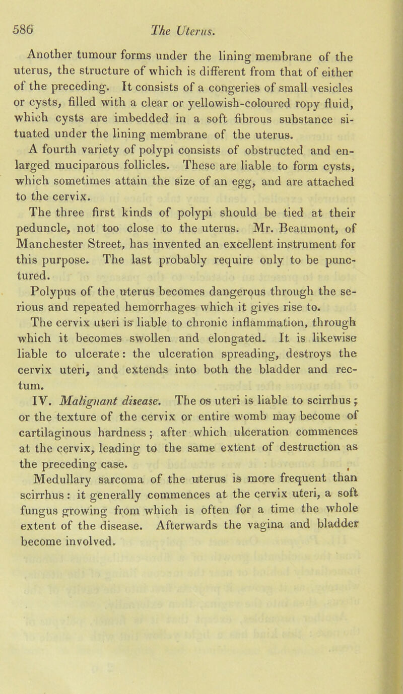 Another tumour forms under the lining membrane of the uterus, the structure of which is different from that of either of the preceding. It consists of a congeries of small vesicles or cysts, filled with a clear or yellowish-coloured ropy fluid, which cysts are imbedded in a soft fibrous substance si- tuated under the lining membrane of the uterus. A fourth variety of polypi consists of obstructed and en- larged muciparous follicles. These are liable to form cysts, which sometimes attain the size of an egg, and are attached to the cervix. The three first kinds of polypi should be tied at their peduncle, not too close to the uterus. Mr. Beaumont, of Manchester Street, has invented an excellent instrument for this purpose. The last probably require only to be punc- tured. Polypus of the uterus becomes dangerous through the se- rious and repeated hemorrhages which it gives rise to. The cervix uteri is liable to chronic inflammation, through which it becomes swollen and elongated. It is likewise liable to ulcerate: the ulceration spreading, destroys the cervix uteri, and extends into both the bladder and rec- tum. IV. Malignant disease. The os uteri is liable to scirrhus ; or the texture of the cervix or entire womb may become of cartilaginous hardness; after which ulceration commences at the cervix, leading to the same extent of destruction as the preceding case. , Medullary sarcoma of the uterus is more frequent than scirrhus: it generally commences at the cervix uteri, a soft fungus growing from which is often for a time the whole extent of the disease. Afterwards the vagina and bladder become involved.