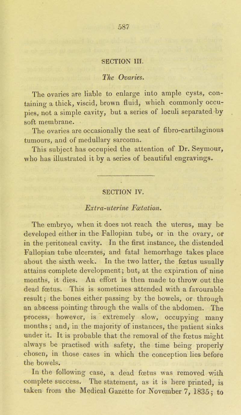 SECTION III. The Ovaries. The ovaries are liable to enlarge into ample cysts, con- taining a thick, viscid, brown fluid, which commonly occu- pies, not a simple cavity, but a series of loculi separated by soft membrane. The ovaries are occasionally the seat of fibro-cartilaginous tumours, and of medullary sarcoma. This subject has occupied the attention of Dr. Seymour, who has illustrated it by a series of beautiful engravings. SECTION IV. Extra-uterine Fact at ion. The embryo, when it does not reach the uterus, may be developed either in the Fallopian tube, or in the ovary, or in the peritoneal cavity. In the first instance, the distended Fallopian tube ulcerates, and fatal hemorrhage takes place about the sixth week. In the two latter, the foetus usually attains complete development; but, at the expiration of nine months, it dies. An effort is then made to throw out the dead foetus. This is sometimes attended with a favourable result; the bones either passing by the bowels, or through an abscess pointing through the walls of the abdomen. The process, however, is extremely slow, occupying many months ; and, in the majority of instances, the patient sinks under it. It is probable that the removal of the foetus might always be practised with safety, the time being properly chosen, in those cases in which the conception lies before the bowels. In the following case, a dead foetus was removed with complete success. The statement, as it is here printed, is taken from the Medical Gazette for November 7, 1835; to