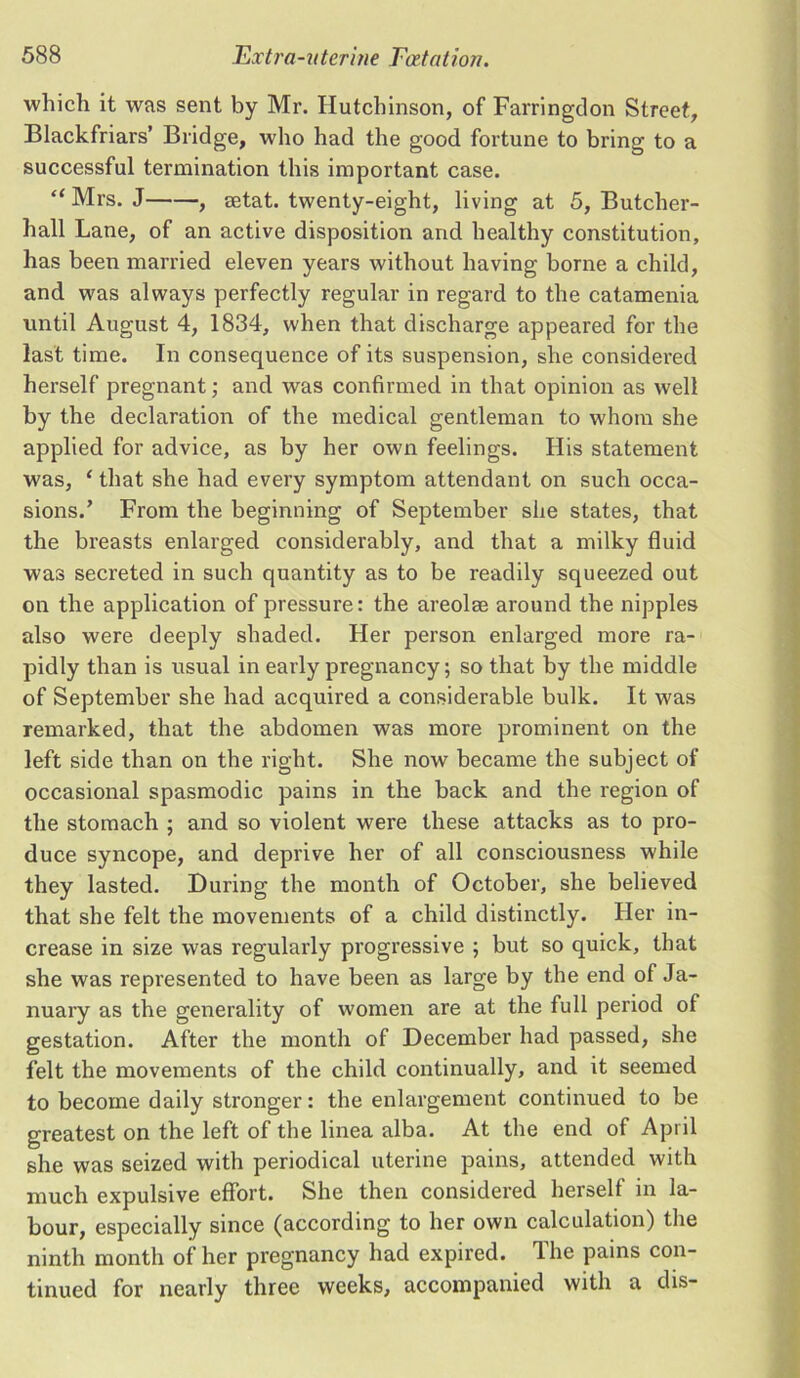 which it was sent by Mr. Hutchinson, of Farringdon Street, Blackfriars’ Bridge, who had the good fortune to bring to a successful termination this important case. “ Mrs. J , rntat. twenty-eight, living at 5, Butcher- hall Lane, of an active disposition and healthy constitution, has been married eleven years without having borne a child, and was always perfectly regular in regard to the catamenia until August 4, 1834, when that discharge appeared for the last time. In consequence of its suspension, she considered herself pregnant; and was confirmed in that opinion as well by the declaration of the medical gentleman to whom she applied for advice, as by her own feelings. His statement was, ‘that she had every symptom attendant on such occa- sions.’ From the beginning of September she states, that the breasts enlarged considerably, and that a milky fluid was secreted in such quantity as to be readily squeezed out on the application of pressure: the areolrn around the nipples also were deeply shaded. Her person enlarged more ra- pidly than is usual in early pregnancy; so that by the middle of September she had acquired a considerable bulk. It was remarked, that the abdomen was more prominent on the left side than on the right. She now became the subject of occasional spasmodic pains in the back and the region of the stomach ; and so violent were these attacks as to pro- duce syncope, and deprive her of all consciousness while they lasted. During the month of October, she believed that she felt the movements of a child distinctly. Her in- crease in size was regularly progressive ; but so quick, that she was represented to have been as large by the end of Ja- nuary as the generality of women are at the full period of gestation. After the month of December had passed, she felt the movements of the child continually, and it seemed to become daily stronger: the enlargement continued to be greatest on the left of the linea alba. At the end of April she was seized with periodical uterine pains, attended with much expulsive effort. She then considered herself in la- bour, especially since (according to her own calculation) the ninth month of her pregnancy had expired. The pains con- tinued for nearly three weeks, accompanied with a dis-