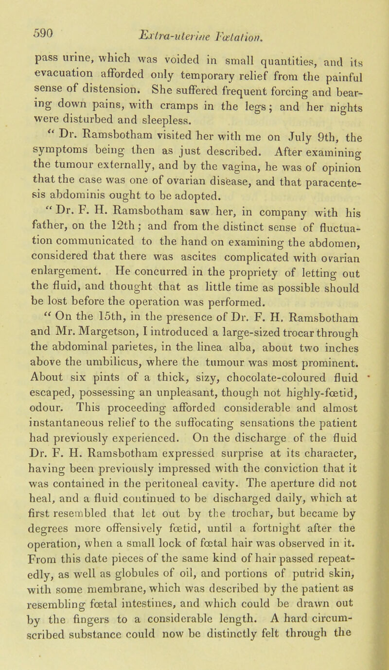 pass urine, which was voided in small quantities, and its evacuation afforded only temporary relief from the painful sense of distension. She suffered frequent forcing and bear- ing down pains, with cramps in the legs; and her nights were disturbed and sleepless. “ Ramsbotham visited her with me on July 9th, the symptoms being then as just described. After examining the tumour externally, and by the vagina, he was of opinion that the case was one of ovarian disease, and that paracente- sis abdominis ought to be adopted. “ Dr. F. H. Ramsbotham saw her, in company with his father, on the 12th ; and from the distinct sense of fluctua- tion communicated to the hand on examining the abdomen, considered that there was ascites complicated with ovarian enlargement. He concurred in the propriety of letting out the fluid, and thought that as little time as possible should be lost before the operation w'as performed. “ On the 15th, in the presence of Dr. F. H. Ramsbotham and Mr. Margetson, I introduced a large-sized trocar through the abdominal parietes, in the linea alba, about two inches above the umbilicus, where the tumour was most prominent. About six pints of a thick, sizy, chocolate-coloured fluid * escaped, possessing an unpleasant, though not highly-fcetid, odour. This proceeding afforded considerable and almost instantaneous relief to the suffocating sensations the patient had previously experienced. On the discharge of the fluid Dr. F. H. Ramsbotham expressed surprise at its character, having been previously impressed with the conviction that it was contained in the peritoneal cavity. The aperture did not heal, and a fluid continued to be discharged daily, which at first resembled that let out by the trochar, but became by degrees more offensively foetid, until a fortnight after the operation, when a small lock of foetal hair was observed in it. From this date pieces of the same kind of hair passed repeat- edly, as well as globules of oil, and portions of putrid skin, with some membrane, which was described by the patient as resembling foetal intestines, and which could be drawn out by the fingers to a considerable length. A hard circum- scribed substance could now be distinctly felt through the