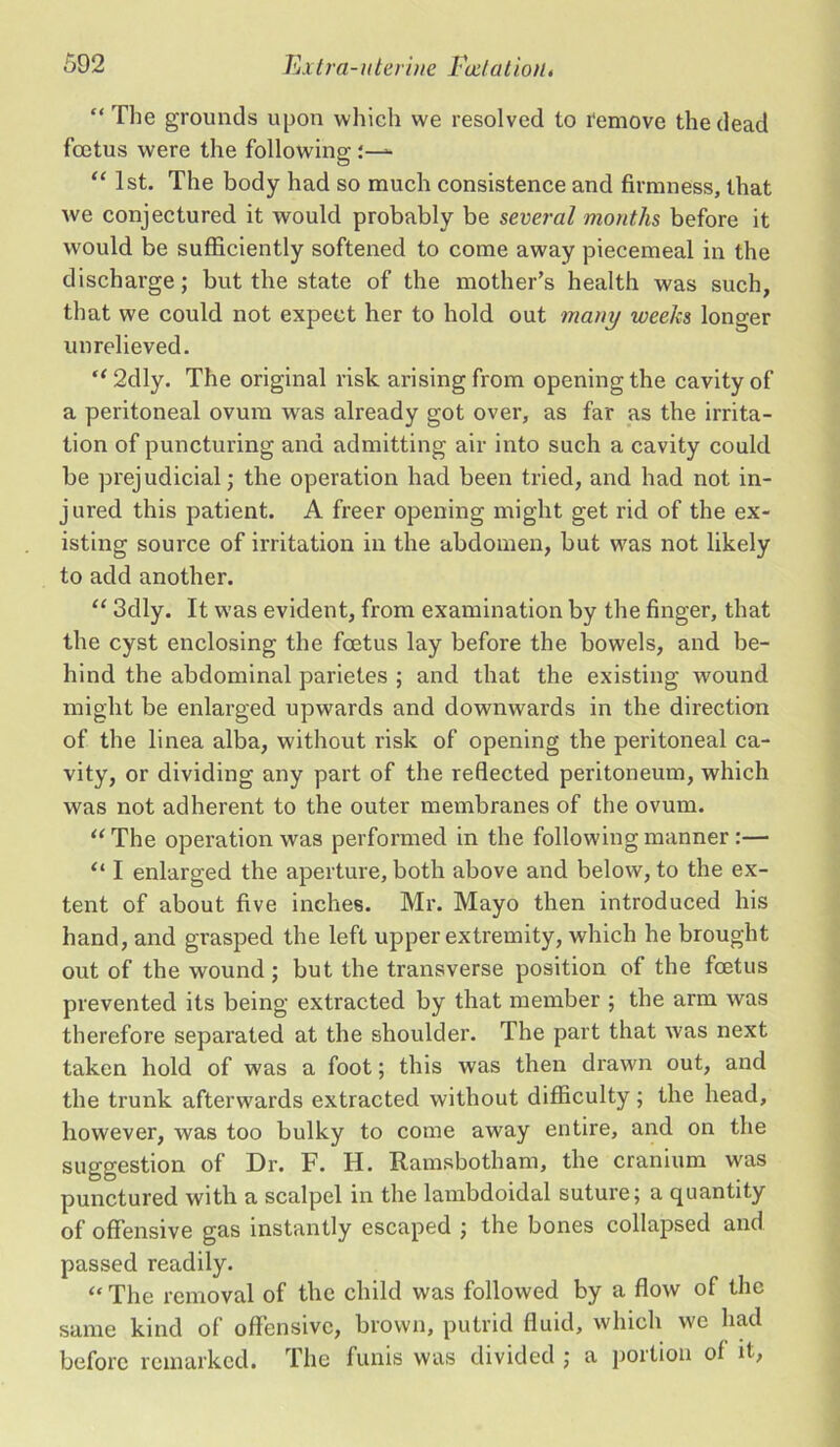 “The grounds upon which we resolved to remove the dead foetus were the following “ 1st. The body had so much consistence and firmness, that we conjectured it would probably be several months before it would be sufficiently softened to come away piecemeal in the discharge; but the state of the mother’s health was such, that we could not expect her to hold out many weeks longer unrelieved. “2dly. The original risk arising from opening the cavity of a peritoneal ovum was already got over, as far as the irrita- tion of puncturing and admitting air into such a cavity could be prejudicial; the operation had been tried, and had not in- jured this patient. A freer opening might get rid of the ex- isting source of irritation in the abdomen, but was not likely to add another. “ 3dly. It was evident, from examination by the finger, that the cyst enclosing the foetus lay before the bowels, and be- hind the abdominal parietes ; and that the existing wound might be enlarged upwards and downwards in the direction of the linea alba, without risk of opening the peritoneal ca- vity, or dividing any part of the reflected peritoneum, which was not adherent to the outer membranes of the ovum. “The operation was performed in the following manner :— “ I enlarged the aperture, both above and below, to the ex- tent of about five inches. Mr. Mayo then introduced his hand, and grasped the left upper extremity, which he brought out of the wound; but the transverse position of the foetus prevented its being extracted by that member ; the arm was therefore separated at the shoulder. The part that was next taken hold of was a foot; this was then drawn out, and the trunk afterwards extracted without difficulty; the head, however, was too bulky to come away entire, and on the suggestion of Dr. F. H. Ramsbotham, the cranium was punctured with a scalpel in the lambdoidal suture; a quantity of offensive gas instantly escaped ; the bones collapsed and passed readily. “ The removal of the child was followed by a flow of the same kind of offensive, brown, putrid fluid, which we had before remarked. The funis was divided ; a portion of it,