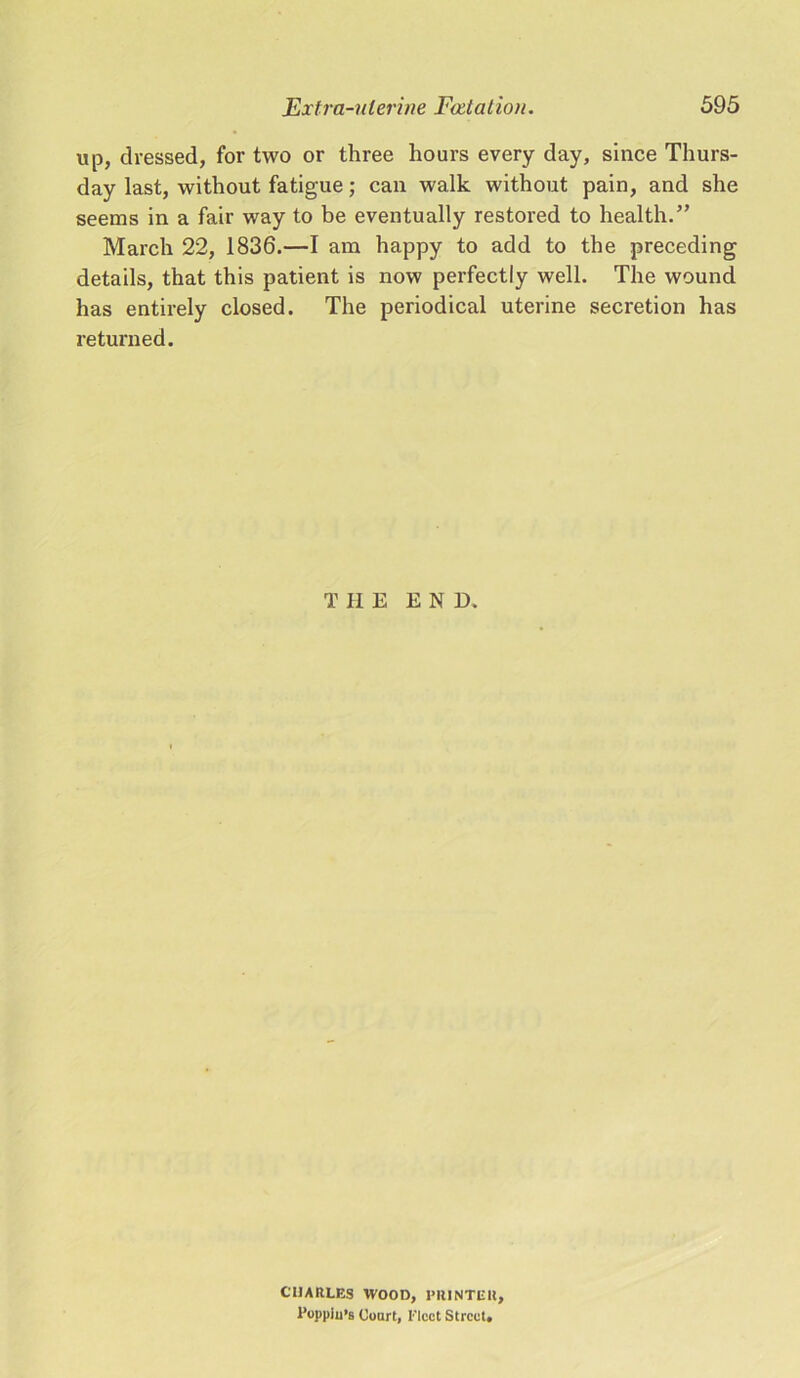 up, dressed, for two or three hours every day, since Thurs- day last, without fatigue; can walk without pain, and she seems in a fair way to be eventually restored to health.” March 22, 1836.—I am happy to add to the preceding details, that this patient is now perfectly well. The wound has entirely closed. The periodical uterine secretion has returned. T HE E N D. CHARLES WOOD, PRINTER, l’oppiu’s Court, Elect Street.