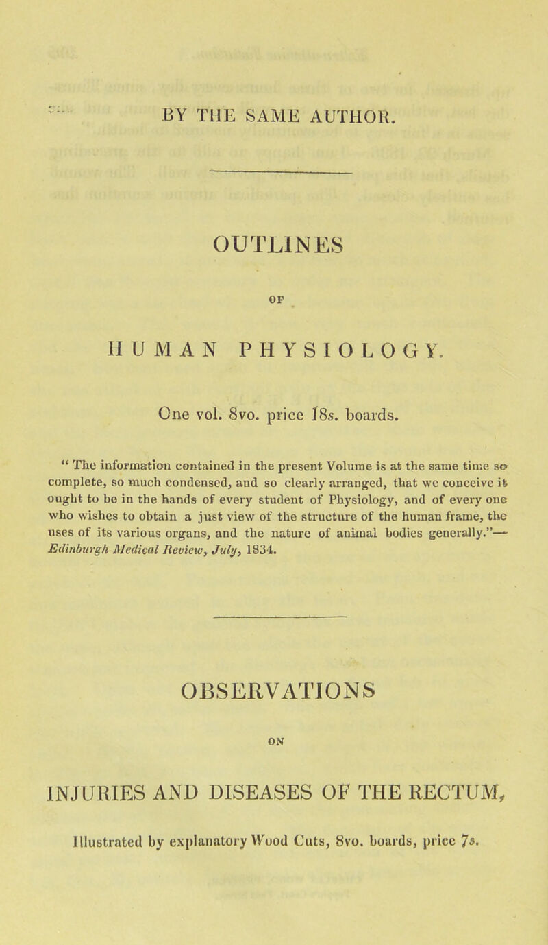 BY THE SAME AUTHOR. OUTLINES OF HUMAN PHYSIOLOGY. One vol. 8vo. price I8s. boards. “ The information contained in the present Volume is at the same time so complete, so much condensed, and so clearly arranged, that we conceive it ought to bo in the hands of every student of Physiology, and of every one who wishes to obtain a just view of the structure of the human frame, tire uses of its various organs, and the nature of animal bodies generally.”— Edinburgh Medical Review, July, 1834. OBSERVATIONS ON INJURIES AND DISEASES OF THE RECTUM, Illustrated by explanatory Wood Cuts, 8vo. boards, price 7s.