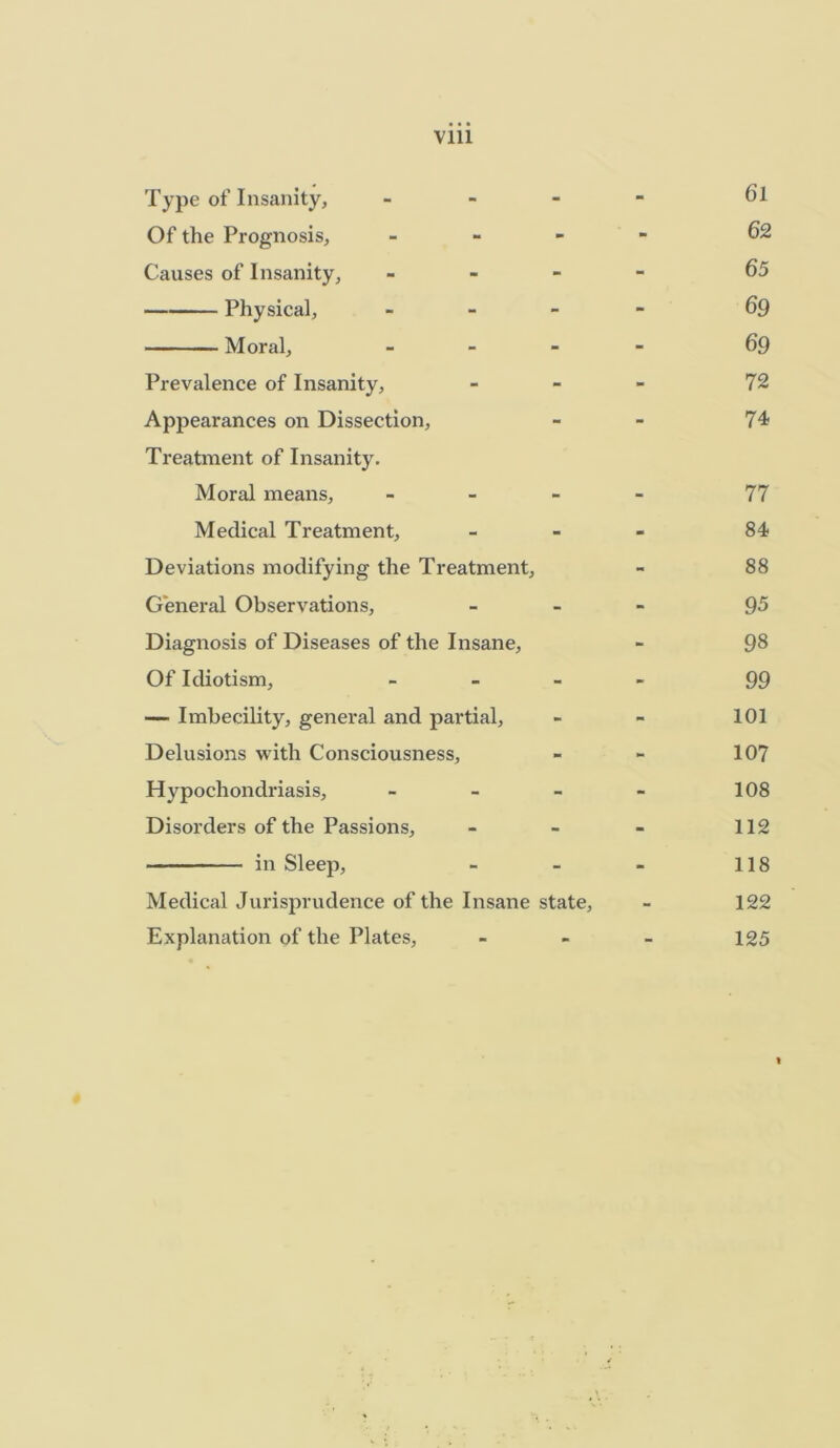 Vlll Type of Insanity, - - - Cl Of the Prognosis, - - - 62 Causes of Insanity, - - - 65 Physical, - - - 69 Moral, - - - 69 Prevalence of Insanity, - - - 72 Appearances on Dissection, - - 74 Treatment of Insanity. Moral means. - - - 77 Medical Treatment, - - - 84 Deviations modifying the Treatment, - 88 General Observations, - - - 95 Diagnosis of Diseases of the Insane, - 98 Of Idiotism, - - - 99 — Imbecility, general and partial, - - 101 Delusions with Consciousness, - - 107 Hypochondriasis, - - - 108 Disorders of the Passions, - - - 112 in Sleep, - - - 118 Medical Jurisprudence of the Insane state, - 122 Explanation of the Plates, - - - 125