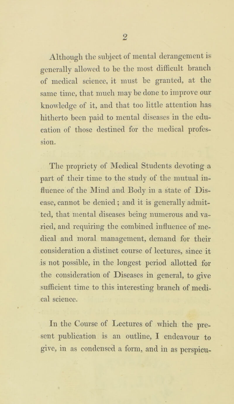 Although the subject of mental derangement is generally allowed to he the most difficult branch of medical science, it must he granted, at the same time, that much may he done to improve our knowledge of it, and that too little attention has hitherto been paid to mental diseases in the edu- cation of those destined for the medical profes- sion. The propriety of Medical Students devoting a part of their time to the study of the mutual in- fluence of the Mind and Body in a state of Dis- ease, cannot be denied; and it is generally admit- ted, that mental diseases being numerous and va- ried, and requiring the combined influence of me- dical and moral management, demand for their consideration a distinct course of lectures, since it is not possible, in the longest period allotted for the consideration of Diseases in general, to give sufficient time to this interesting branch of medi- cal science. In the Course of Lectures of which the pre- sent publication is an outline, I endeavour to give, in as condensed a form, and in as perspicu-