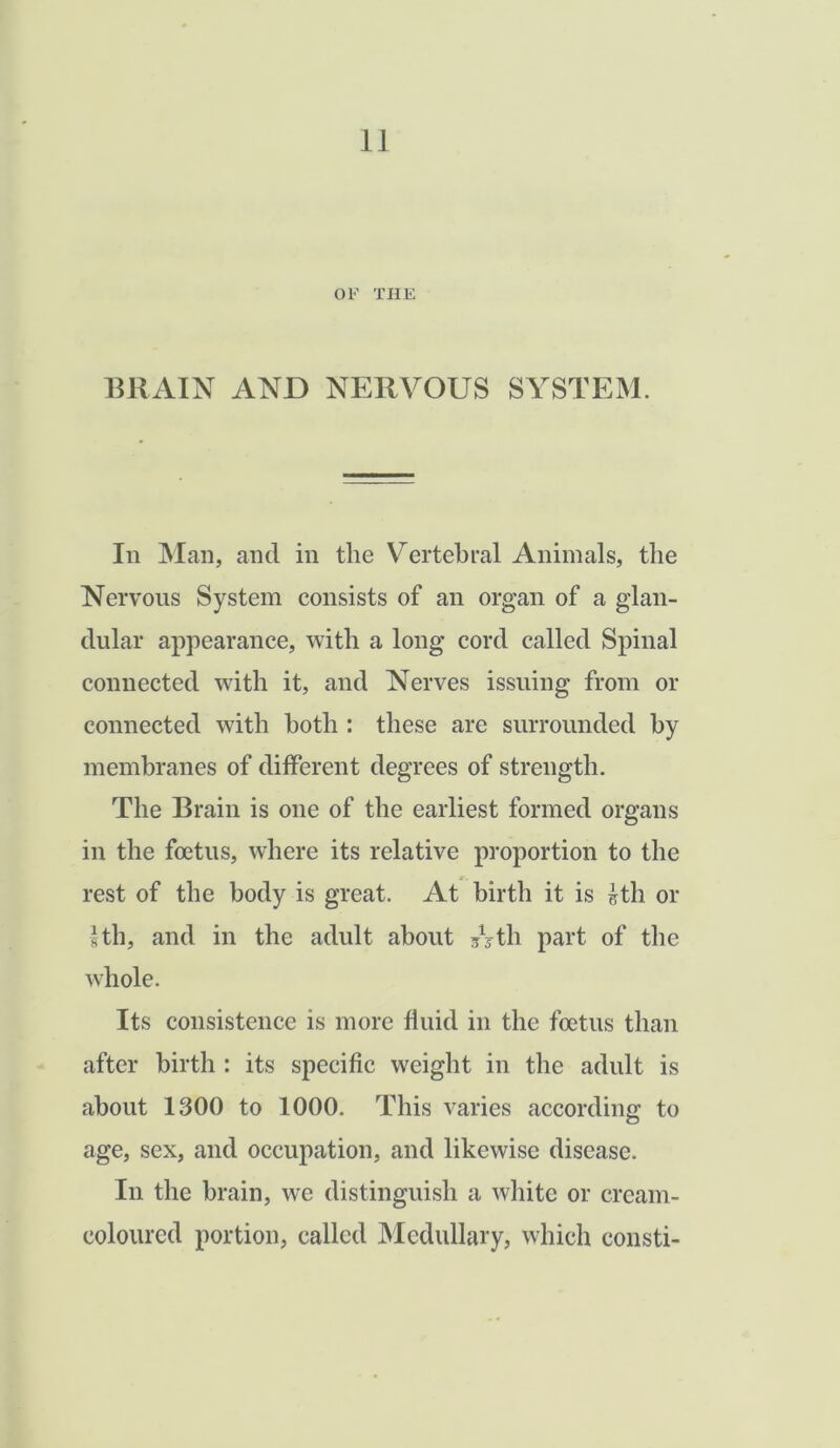 OF THE BRAIN AND NERVOUS SYSTEM. In Man, and in the Vertebral Animals, the Nervous System consists of an organ of a glan- dular appearance, with a long cord called Spinal connected with it, and Nerves issuing from or connected with both : these are surrounded by membranes of different degrees of strength. The Brain is one of the earliest formed organs in the foetus, where its relative proportion to the rest of the body is great. At birth it is 1th or 1th, and in the adult about /yth part of the whole. Its consistence is more fluid in the foetus than after birth : its specific weight in the adult is about 1300 to 1000. This varies according to age, sex, and occupation, and likewise disease. In the brain, we distinguish a white or cream- coloured portion, called Medullary, which eonsti-