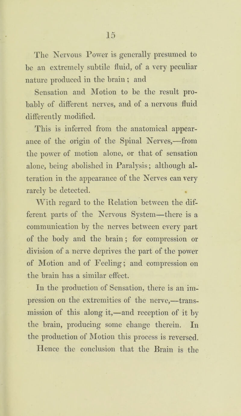 The Nervous Power is generally presumed to be an extremely subtile fluid, of a very peculiar nature produced in the brain ; and Sensation and Motion to be the result pro- bably of different nerves, and of a nervous fluid differently modified. This is inferred from the anatomical appear- ance of the origin of the Spinal Nerves,—from the power of motion alone, or that of sensation alone, being abolished in Paralysis; although al- teration in the appearance of the Nerves can very rarely be detected. With regard to the Relation between the dif- ferent parts of the Nervous System—there is a communication by the nerves between every part of the body and the brain ; for compression or division of a nerve deprives the part of the power of Motion and of Feeling; and compression on the brain has a similar effect. In the production of Sensation, there is an im- pression on the extremities of the nerve,—trans- mission of this along it,—and reception of it by the brain, producing some change therein. In the production of Motion this process is reversed. Hence the conclusion that the Brain is the