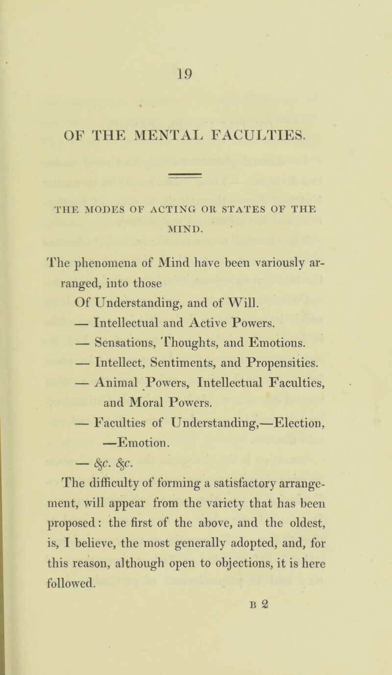 OF THE MENTAL FACULTIES. THE MODES OF ACTING Oil STATES OF THE MIND. The phenomena of Mind have been variously ar- ranged, into those Of Understanding, and of Will. — Intellectual and Active Powers. — Sensations, ’Thoughts, and Emotions. — Intellect, Sentiments, and Propensities. — Animal Powers, Intellectual Faculties, and Moral Powers. — Faculties of Understanding,—Election, —Emotion. — The difficulty of forming a satisfactory arrange- ment, will appear from the variety that has been proposed: the first of the above, and the oldest, is, I believe, the most generally adopted, and, for this reason, although open to objections, it is here followed. E 2