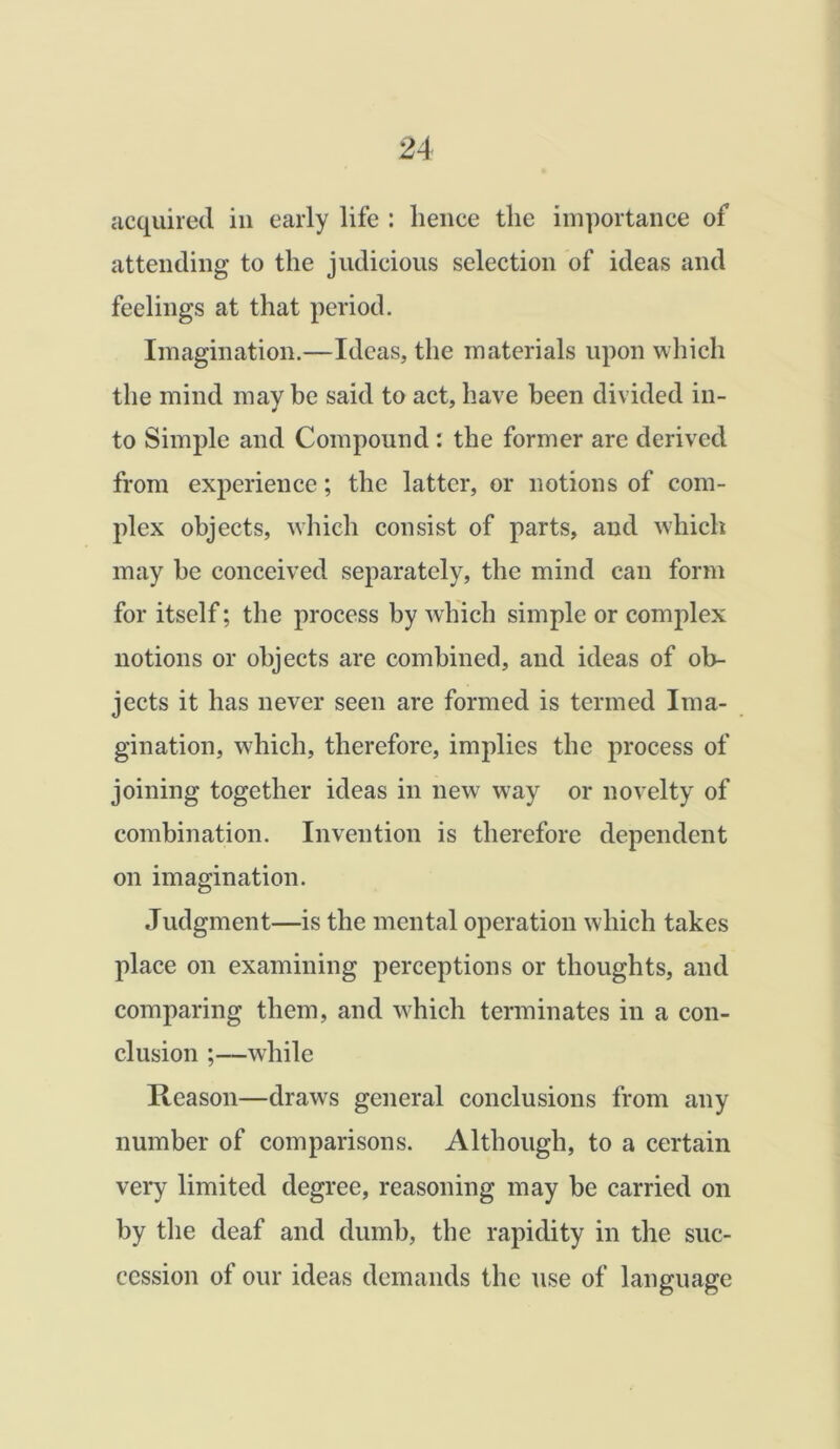 acquired in early life : lienee the importance of attending to the judicious selection of ideas and feelings at that period. Imagination.—Ideas, the materials upon which the mind may be said to act, have been divided in- to Simple and Compound : the former are derived from experience; the latter, or notions of com- plex objects, which consist of parts, and which may be conceived separately, the mind can form for itself; the process by which simple or complex notions or objects are combined, and ideas of ob- jects it has never seen are formed is termed Ima- gination, which, therefore, implies the process of joining together ideas in new way or novelty of combination. Invention is therefore dependent on imagination. Judgment—is the mental operation which takes place on examining perceptions or thoughts, and comparing them, and which terminates in a con- clusion ;—while Reason—draws general conclusions from any number of comparisons. Although, to a certain very limited degree, reasoning may be carried on by the deaf and dumb, the rapidity in the suc- cession of our ideas demands the use of language