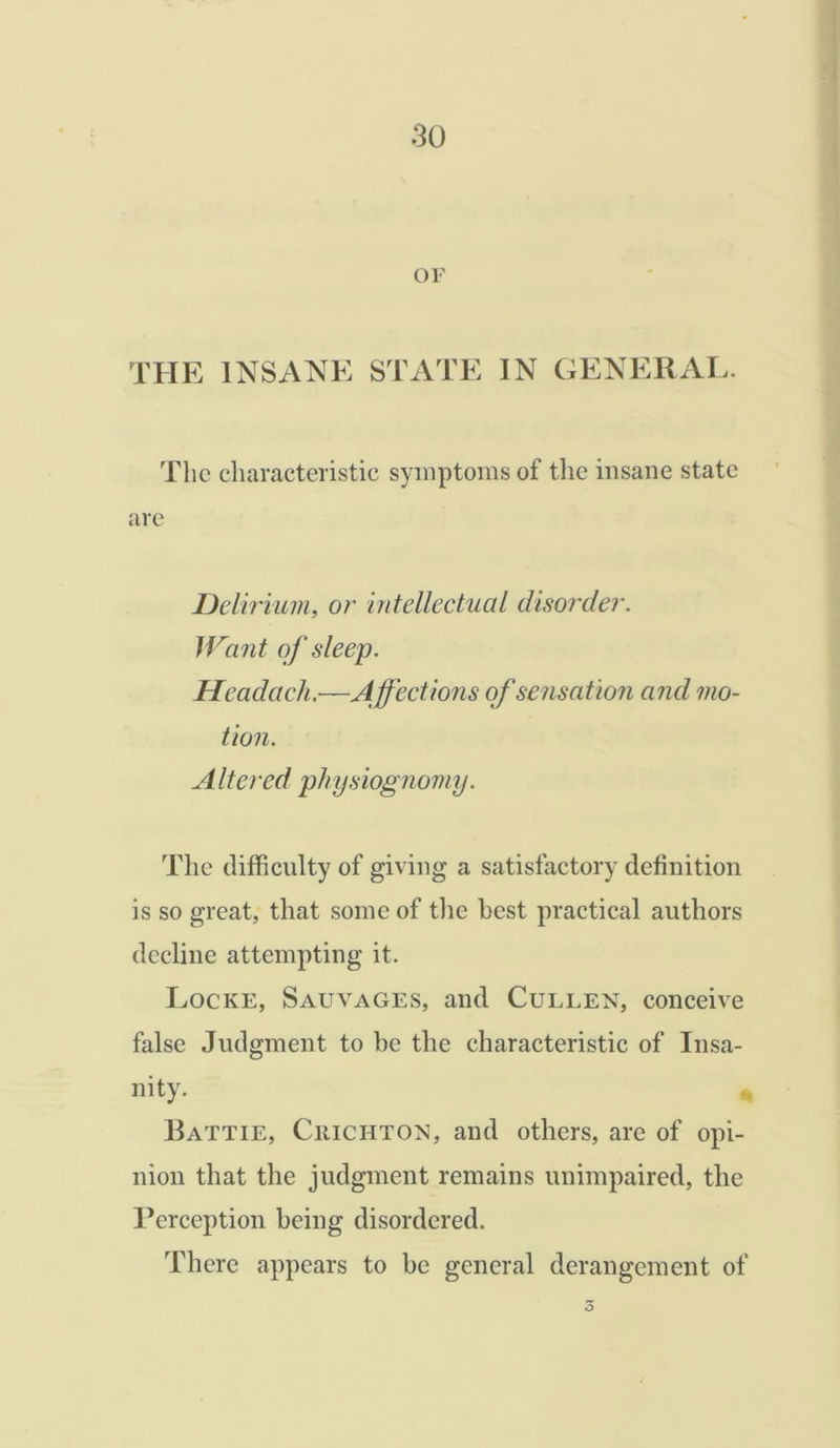OF THE INSANE STATE IN GENERAL. The characteristic symptoms of the insane state are Delirium, or intellectual disorder. Want of sleep. Headaeh.—Affections of sensation and mo- tion. Altered physiognomy. The difficulty of giving a satisfactory definition is so great, that some of the best practical authors decline attempting it. Locke, Sauvages, and Cullen, conceive false Judgment to he the characteristic of Insa- nity. Battie, Crichton, and others, are of opi- nion that the judgment remains unimpaired, the Perception being disordered. There appears to be general derangement of o
