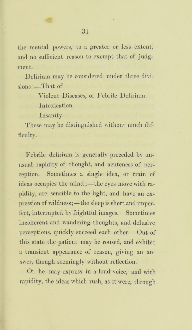 the mental powers, to a greater or less extent, and no sufficient reason to exempt that of judg- ment. Delirium may be considered under three divi- sions :—That of Violent Diseases, or Febrile Delirium. Intoxication. Insanity. These may be distinguished without much dif- ficulty. Febrile delirium is generally preceded by un- usual rapidity of thought, and acuteness of per- ception. Sometimes a single idea, or train of ideas occupies the mind ;—the eyes move with ra- pidity, are sensible to the light, and have an ex- pression of wildness;—the sleep is short and imper- fect, interrupted by frightful images. Sometimes incoherent and wandering thoughts, and delusive perceptions, quickly succeed each other. Out of this state the patient may be roused, and exhibit a transient appearance of reason, giving an an- swer, though seemingly without reflection. Or he may express in a loud voice, and with rapidity, the ideas which rush, as it were, through