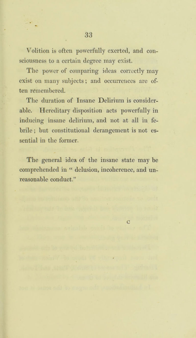 Volition is often powerfully exerted, and con- sciousness to a certain degree may exist. The power of comparing ideas correctly may exist on many subjects; and occurrences are of- ten remembered. The duration of Insane Delirium is consider- able. Hereditary disposition acts powerfully in inducing insane delirium, and not at all in fe- brile ; but constitutional derangement is not es- sential in the former. The general idea of the insane state may be comprehended in “ delusion, incoherence, and un- reasonable conduct.” c