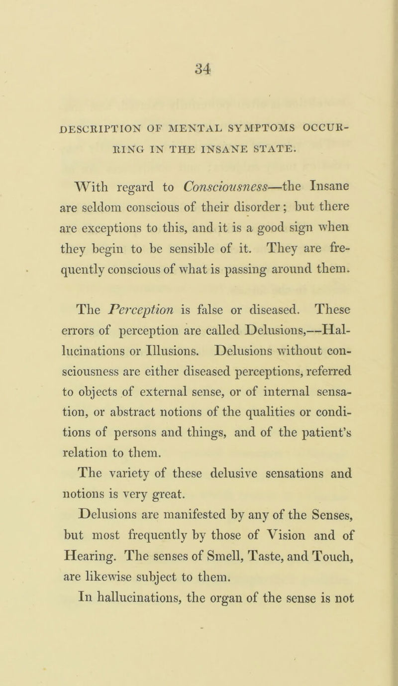 DESCRIPTION OF MENTAL SYMPTOMS OCCUR- RING IN THE INSANE STATE. With regard to Consciousness—the Insane are seldom conscious of their disorder; hut there are exceptions to this, and it is a good sign when they begin to he sensible of it. They are fre- quently conscious of what is passing around them. The Perception is false or diseased. These errors of perception are called Delusions,—Hal- lucinations or Illusions. Delusions without con- sciousness are either diseased perceptions, referred to objects of external sense, or of internal sensa- tion, or abstract notions of the qualities or condi- tions of persons and things, and of the patient’s relation to them. The variety of these delusive sensations and notions is very great. Delusions are manifested by any of the Senses, but most frequently by those of Vision and of Hearing. The senses of Smell, Taste, and Touch, are likewise subject to them. In hallucinations, the organ of the sense is not