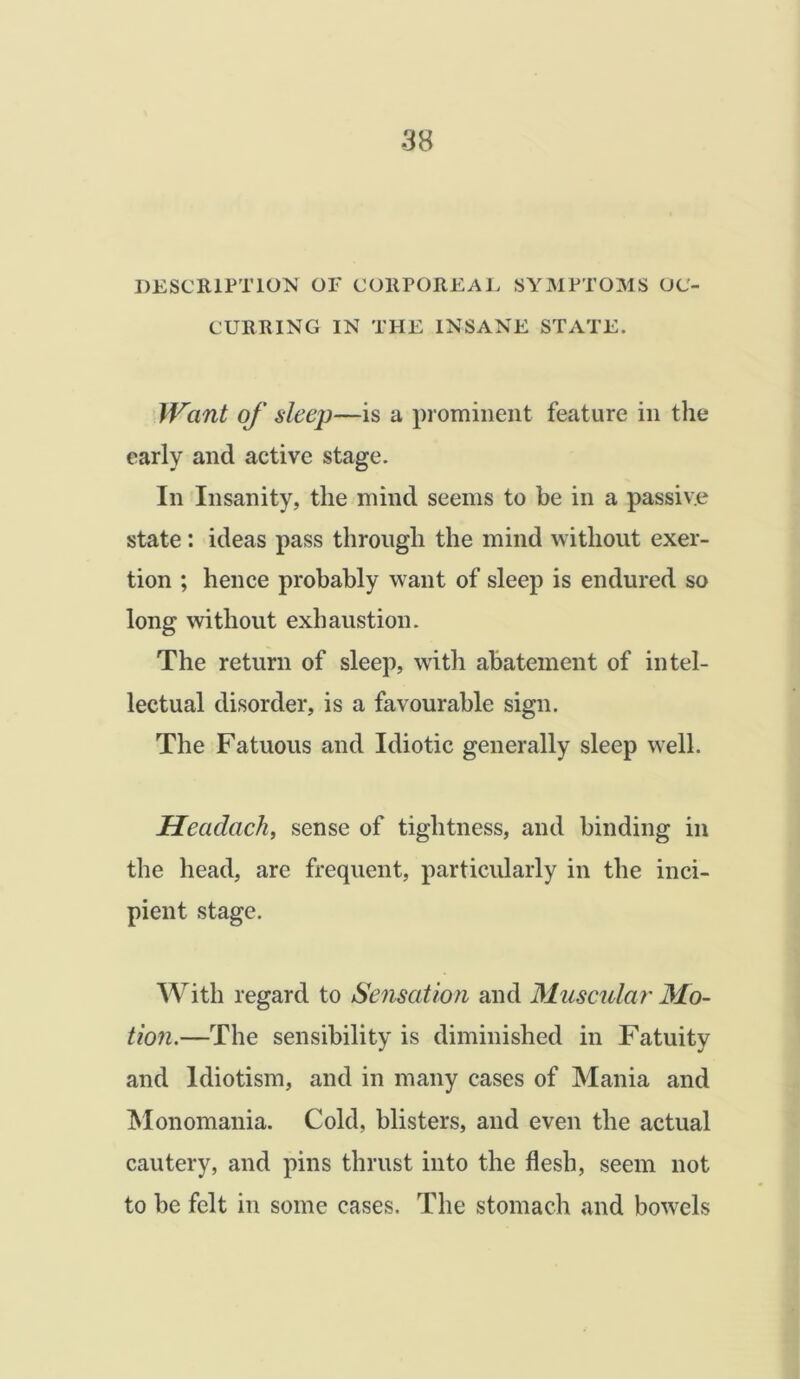 DESCRIPTION OF CORPOREAL SYMPTOMS OC- CURRING IN THE INSANE STATE. Want of sleep—is a prominent feature in the early and active stage. In Insanity, the mind seems to be in a passive state: ideas pass through the mind without exer- tion ; hence probably want of sleep is endured so long without exhaustion. The return of sleep, with abatement of intel- lectual disorder, is a favourable sign. The Fatuous and Idiotic generally sleep well. Headach, sense of tightness, and binding in the head, are frequent, particularly in the inci- pient stage. With regard to Sensation and Muscular Mo- tion.—The sensibility is diminished in Fatuity and ldiotism, and in many cases of Mania and Monomania. Cold, blisters, and even the actual cautery, and pins thrust into the flesh, seem not to be felt in some cases. The stomach and bowrels