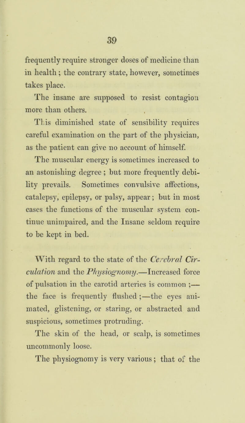 frequently require stronger doses of medicine than in health ; the contrary state, however, sometimes takes place. The insane are supposed to resist contagion more than others. This diminished state of sensibility requires careful examination on the part of the physician, as the patient can give no account of himself. The muscular energy is sometimes increased to an astonishing degree ; but more frequently debi- lity prevails. Sometimes convulsive affections, catalepsy, epilepsy, or palsy, appear; but in most cases the functions of the muscular system con- tinue unimpaired, and the Insane seldom require to be kept in bed. With regard to the state of the Cerebral Cir- culation and the Physiognomy.—Increased force of pulsation in the carotid arteries is common ;— the face is frequently flushed ;—the eyes ani- mated, glistening, or staring, or abstracted and suspicious, sometimes protruding. The skin of the head, or scalp, is sometimes uncommonly loose. The physiognomy is very various; that of the