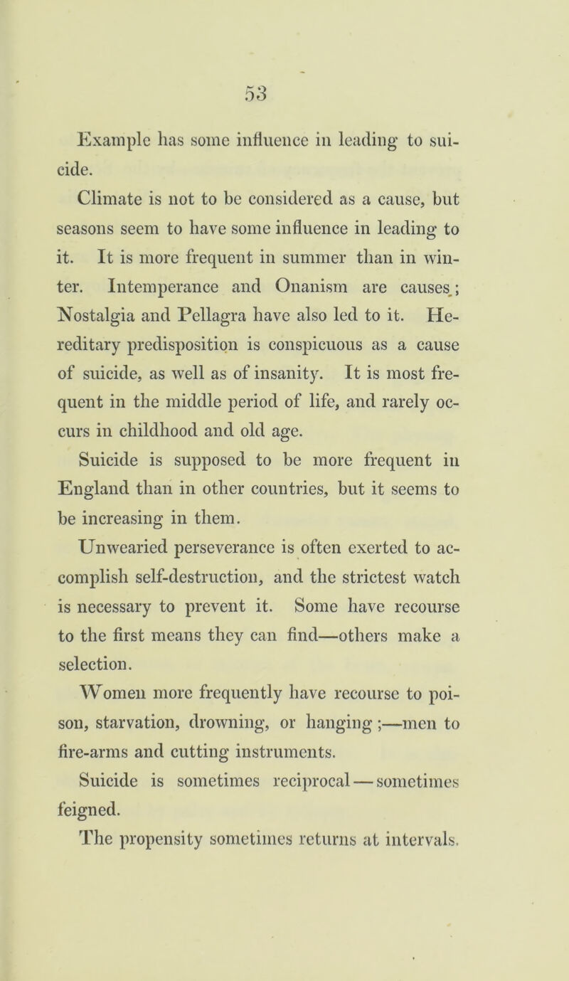 Example has some influence in leading to sui- cide. Climate is not to be considered as a cause, but seasons seem to have some influence in leading to it. It is more frequent in summer than in win- ter. Intemperance and Onanism are causes,; Nostalgia and Pellagra have also led to it. He- reditary predisposition is conspicuous as a cause of suicide, as well as of insanity. It is most fre- quent in the middle period of life, and rarely oc- curs in childhood and old age. Suicide is supposed to be more frequent in England than in other countries, but it seems to be increasing in them. Unwearied perseverance is often exerted to ac- complish self-destruction, and the strictest watch is necessary to prevent it. Some have recourse to the first means they can find—others make a selection. Women more frequently have recourse to poi- son, starvation, drowning, or hanging;—men to fire-arms and cutting instruments. Suicide is sometimes reciprocal — sometimes feigned. The propensity sometimes returns at intervals.