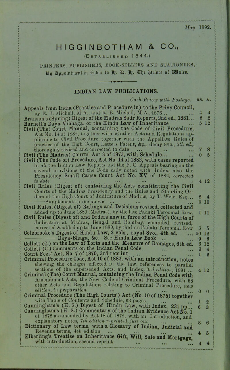 May 1892. HIGGINBOTHAM & CO., (Established 184 4.) PRINTERS, PUBLISHERS, BOOK-SELLERS AND STATIONERS, *3j) appointment in BnUia to M. ft. Efte prince of males. INDIAN LAW PUBLICATIONS. Gush Prices with Postage. RB. A. Appeals from India (Practice and Procedure in) to the Privy Council, by 15. B. Michell, M.A., and R. B. Michell, M.A.,1876... ... 4 4 Branson's (Spring) Digest of the Madras Sadr Reports, 2nd ed., 1881... 2 2 Burnell's Daya Vibhaga, or the Hindu Law of Inheritance ... 5 12 Civil (The) Court Manual, containing the Code of Civil Procedure, Act No. 14-of 1882, together with 56 other Acts and Regulations ap- plicable t<> Civil Procedure, together with the Appellate Rules of practice of the High (Jourt, Letters Patent, &c., demy 8vo., bth ed., thoroughly revised and corrected to date ... ... ... 7 8 Civil (The Madras) Courts' Act 3 of 1873, with Schedule... ... 0 5 Civil (The Code of) Procedure, Act No. 14 of 1882, with cases reported iu all the Indian Law Reports and the P. (J. Appeals bearing on the several provisions of the Code duly noted with Index, also the Presidency Small Cause Court Act No. XV of 1882, corrected to date ... ... ... ••• ... .,. 4 12 Civil Rules (Digest of) containing the Acts constituting the Civil Courts of the Madras Presidency and the Rules and (Standing Or- ders of the High Court of Judicature of Madras, by T. Weir, Esq... 2 4 Supplement to lIib above ... ... .„. ... 0 10 Civil Rules, (Digest of) Rulings and Decisions revised, collected and added up to June 1880 (Madras), by the late Padaki Teroomal Row. 1 11 Civil Rules (Digest of) and Orders now in force of the High Courts of Judicature at Madras, Bengal and Bombay, compiled, revised, corrected & added up to June 1880, by the late Padaki Teroomal Row 3 5 Colebrooke's Digest of Hindu Law, 2 vols., royal 8vo., 4th ed. ... 20 12 Daya-Bhaga, &c. See Hindu Law Book ... ... 9 6 Collett (C.) on the Law of Torts and the Measure of Damages, 6th ed. 6 12 Collett (C.) Comments on the Indian Penal Code ... ... 3 4 Court Fees'Act, No. 7 of 1870, 3rd reprint ... ... ... 1 2 Criminal Procedure Code, Act 10 of 1882, with an introduction, notes shewing the changes effected in the law, references to parallel sections of the superseded Acts, and Index, 3rd edition, 1891 ... 4 12 Criminal (The) Court Manual, containing the Indian Penal Code with Amendment Acts, the New Code of Criminal Procedure, with 68 other Acts and Regulations relating to Criminal Procedure, new edition, in preparation ... ... ... q q Criminal Procedure (The High Courts') Act (No. 10 of 1875) together with Table of Contents and .Schedule, 63 pages ... 12 Cunningham's (H. S.) Digest of Hindu Law, with Index, 231 pp... 6 3 Cunningham's (H. S.) Commentary of the Indian Evidence Act No. i of 1872 as amended by Act 18 of 1872, with an Introduction, and explanatory notes, 7th edition rnprinted,ju8t out ... g q Dictionary of Law terms, with a Glossary of Indian, Judicial and Revenue terms, 4th edition ... ... ... .45 Elberling's Treatise on Inheritance Gift, Will, Sale and Mortgage with introduction, second reprint ... ... . ' 4 4