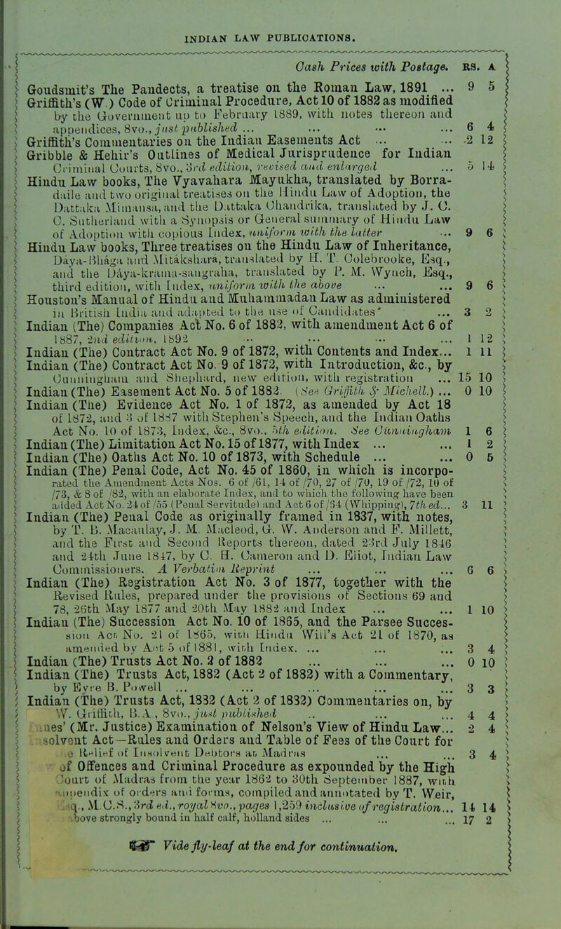 INDIAN LA.W PUBLICATIONS. Cash Prices with Postage. RS. a \ Goudsniit's The Pandects, a treatise on the Roman Law, 1891 ... 9 5 \ Griffith's (W) Code of Criminal Procedure, Act 10 of 1882 as modified by the Government up to February 1889, with notes thereon and appendices, 8vo., just published ... ... ... ... 6 4 Griffith's Commentaries on the Indian Easements Act ... ... -2 12 > Gribble & Hehir's Ontlines of Medical Jurisprudence for Indian Criminal Courts, 8vo., '3rd edition, revised and enlarged ... 5 14 > Hindu Law books, The Vyavahara Mayukha, translated by Borra- daile and two original treatises on the Hindu Law of Adoption, the Dattaka Mimansa, and the Dattaka Chaudrika, translated by J. (J. C. Sutherland with a Synopsis or General summary of Hindu Law of Adoption with copious Index, uniform with thalatter ... 9 6 i I Hindu Law books, Three treatises on the Hindu Law of Inheritance, Daya-Bhaga and Mitalcshara, translated by H. T. Oolebrooke, Esq., and the Daya-krama-sangraha, translated by P. M. Wyuch, Esq., \ third edition, with Index, uniform with the above ... ... 9 6 s > Houston's Manual of Hindu and Muhammadan Law as administered in British India and adapted to the use of Candidates* ... 3 2 > I Indian (The) Companies Act No. 6 of 1882, with amendment Act 6 of 1887, -2nd edition, 1892 - ... ... ... 1 12 > I Indian (The) Contract Act No. 9 of 1872, with Contents and Index... 1 11 \ Indian (The) Contract Act No. 9 of 1872, with Introduction, &c, by Cunningham and Shephard, new edition, with registration ... 15 10 \ \ Indian (The) Easement Act No. 5 of 1882. (See Griflilh 8f Michell.)... 0 10 I Indian (The) Evidence Act No. 1 of 1872, as amended by Act 18 of 1872, and i of 1837 with Stephen's Speech, and the Indian Oaths Act No. 10 of 1873, Index, &c, 8vo.. nth edition. See Cunningham 1 6 > Indian (The) Limitation Act No. 15 of 1877, with Index ... ... 1 2 Indian (The) Oaths Act No. 10 of 1873, with Schedule ... ... 0 5 : Indian (The) Penal Code, Act No. 45 of 1860, in which is incorpo- rated the Amendment Acts Nos. 6 of /6l, 14 of /7<), 27 of /JO, 19 of /72, 10 of ^ /73, & 8 of ,'82, with an elaborate Index, and to which the following have been } a.lded Act No. 24 of /55 (Penal Servitude) and Act 6 of /S4 (Whipping), 7thed... 3 11 ] I Indian (The) Penal Code as originally framed in 1837, with notes, by T. B. Macaulay, J. M. Macleod, G. VV. Anderson and F. Millett, J and the First and Second Reports thereon, dated 23rd July 1846 } and 24th June 1847, by O. 3. Cameron and D. Eiiot, Indian Law Commissioners. A Verbatim Reprint ... ... ... 6 6 > > Indian (The) Registration Act No. 3 of 1877, together with the Revised Rules, prepared under the provisions of Sections 69 and 78, 26th May 1877 and 20th May 1882 and Index ... ... l 10 > > Indian (The) Succession Act No. 10 of 1885, and the Parsee Succes- \ sioti Acr, No. 21 oc 1865, with Hindu Will's Act 21 of 1870, as > amended bv Ant 5 of 1881, winli Index. ... ... ;.. 3 4 ' I Indian (The) Trusts Act No. 2 of 1882 ... ... ... 0 10 Indian (The) Trusts Act, 1882 (Act 2 of 1882) with a Commentary, by Eyre B. Powell ... ... ... ... ... 3 3 > I Indian (The) Trusts Act, 1832 (Act 2 of 1832) Commentaries on, by W. Griffith, B.A, 8vo., junt published .. ... ... 4 4 es' (Mr. Justice) Examination of Nelson's View of Hindu Law... 2 4 lolvent Act—Rules and Orders and Table of Fees of the Court for ■ ll^lief. of Insolvent Debtors an Madras ... ... 3 4 jf Offences and Criminal Procedure as expounded by the High lourt of Madras from the year 1862 to 30th September 1887, wmh mendix of orders ami forms, compiled and annotated by T. Weir, l„ M.<J.8.,2rd ed.,royalXvo„ pages 1,259 inclusive of registration... H 14 bove strongly bound in half calf, holland sides ... ... ... 17 2 Vide fly-leaf at the end for continuation.