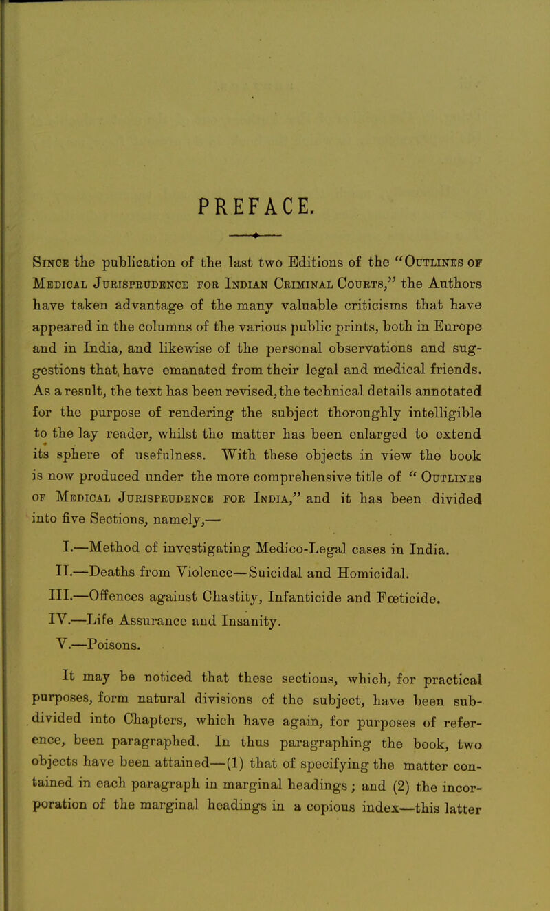 PREFACE. Since the publication of the last two Editions of the Outlines of Medical Jurisprudence for Indian Criminal Courts/' the Authors have taken advantage of the many valuable criticisms that have appeared in the columns of the various public prints, both in Europe and in India, and likewise of the personal observations and sug- gestions that, have emanated from their legal and medical friends. As a result, the text has been revised, the technical details annotated for the purpose of rendering the subject thoroughly intelligible to the lay reader, whilst the matter has been enlarged to extend its sphere of usefulness. With these objects in view the book is now produced under the more comprehensive title of u Outlines of Medical Jurisprudence for India, and it has been divided into five Sections, namely,— I.—Method of investigating Medico-Legal cases in India. II.—Deaths from Violence—Suicidal and Homicidal. III. —Offences against Chastity, Infanticide and Foeticide. IV. —Life Assurance and Insanity. V.—Poisons. It may be noticed that these sections, which, for practical purposes, form natural divisions of the subject, have been sub- divided into Chapters, which have again, for purposes of refer- ence, been paragraphed. In thus paragraphing the book, two objects have been attained—(1) that of specifying the matter con- tained in each paragraph in marginal headings; and (2) the incor- poration of the marginal headings in a copious index—this latter