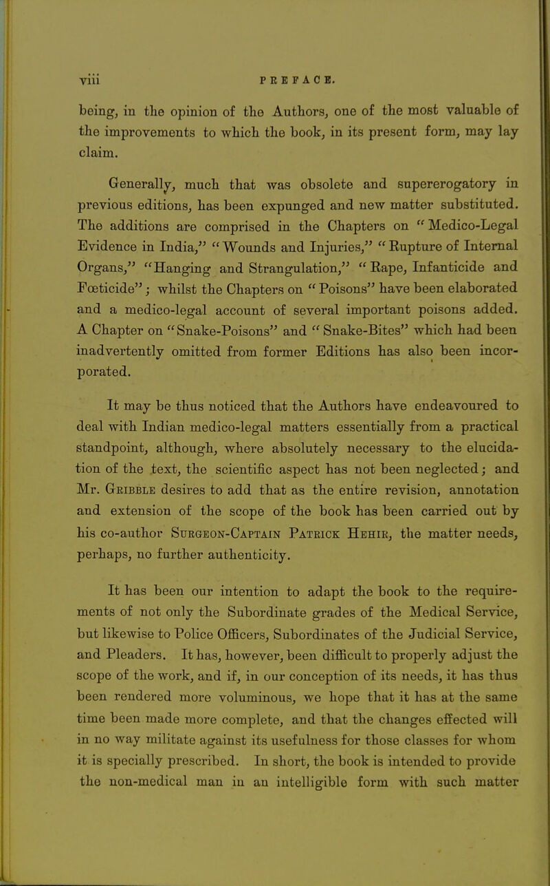 being, in the opinion of the Authors, one of the most valuable of the improvements to which the book, in its present form, may lay claim. Generally, much that was obsolete and supererogatory in previous editions, has been expunged and new matter substituted. The additions are comprised in the Chapters on Medico-Legal Evidence in India,  Wounds and Injuries,  Eupture of Internal Organs, Hanging and Strangulation,  Eape, Infanticide and Foeticide; whilst the Chapters on  Poisons have been elaborated and a medico-legal account of several important poisons added. A Chapter on Snake-Poisons and  Snake-Bites which had been inadvertently omitted from former Editions has also been incor- porated. It may be thus noticed that the Authors have endeavoured to deal with Indian medico-legal matters essentially from a practical standpoint, although, where absolutely necessary to the elucida- tion of the text, the scientific aspect has not been neglected; and Mr. Cribble desires to add that as the entire revision, annotation and extension of the scope of the book has been carried out by his co-author Surgeon-Captain Patrick Hehir, the matter needs, perhaps, no further authenticity. It has been our intention to adapt the book to the require- ments of not only the Subordinate grades of the Medical Service, but likewise to Police Officers, Subordinates of the Judicial Service, and Pleaders. It has, however, been difficult to properly adjust the scope of the work, and if, in our conception of its needs, it has thus been rendered more voluminous, we hope that it has at the same time been made more complete, and that the changes effected will in no way militate against its usefulness for those classes for whom it is specially prescribed. In short, the book is intended to provide the non-medical man in au intelligible form with such matter