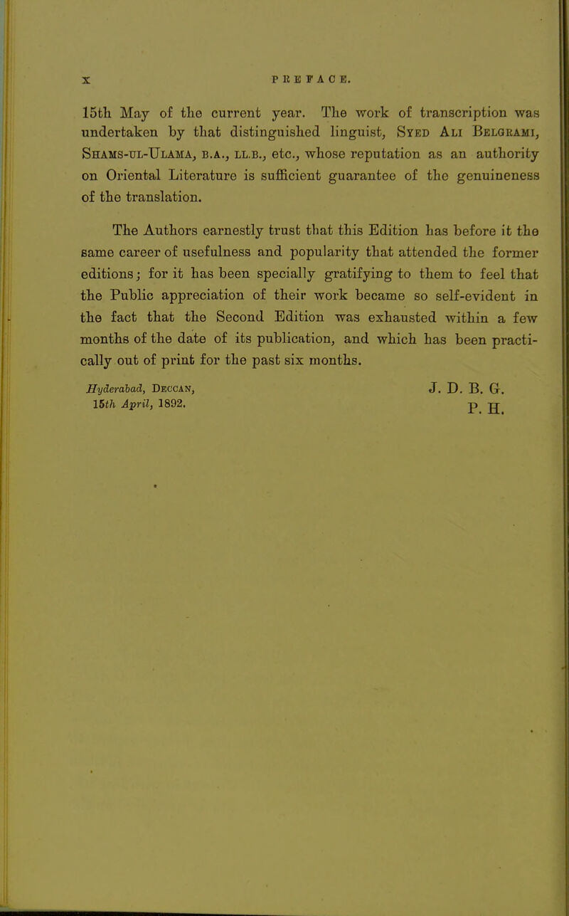 P It B FACE. 15th May of the current year. The work of transcription was undertaken by that distinguished linguist, Syed Ali Belgrami, Shams-ul-Ulama, b.a., ll.b.; etc., whose reputation as an authority on Oriental Literature is sufficient guarantee of the genuineness of the translation. The Authors earnestly trust that this Edition has before it the same career of usefulness and popularity that attended the former editions; for it has been specially gratifying to them to feel that the Public appreciation of their work became so self-evident in the fact that the Second Edition was exhausted within a few months of the date of its publication, and which has been practi- cally out of print for the past six months. Hyderabad, Deccan, J. D. B. Gr. 15th April, 1892. p tt