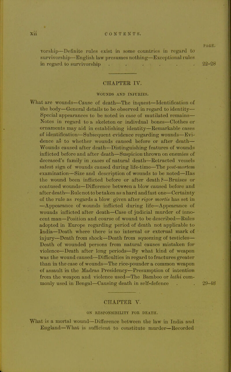 PAGE. vorship—Definite rules exist in some countries in regard to survivorship—English law presumes nothing—Exceptional rules in regard to survivorship ...... 22-28 CHAPTER IV. WOUNDS AND INJURIES. What are wounds—Cause of death—The inquest—Identification of the body—General details to be observed in regard to identity— Special appearances to be noted in case of mutilated remains— Notes in regard to a skeleton or indivdual bones—Clothes or ornaments may aid in establishing identity—Remarkable cases of identification—Subsequent evidence regarding wounds—Evi- dence as to whether wounds caused before or after death— Wounds caused after death—Distinguishing features of wounds inflicted before and after death—Suspicion thrown on enemies of deceased's family in .cases of natural death—Retracted vessels safest sign of wounds caused during life-time—The post-mortem examination—Size and description of wounds to be noted—Has the wound been inflicted before or after death P—Bruises or contused wounds—Difference between a blow caused before and after death—Rule not to be taken as ahard andfast one—Certainty of the rule as regards a blow given after rigor mortis has set in —Appearance of wounds inflicted during life—Appearance of wounds inflicted after death—Case of judicial murder of inno- cent man—Position and course of wound to be described—Rules adopted in Europe regarding period of death not applicable to India—Death where there is no internal or external mark of injury—Death from shock—Death from squeezing of testicles— Death of wounded persons from natural causes mistaken for violence—Death after long periods—By what kind of weapon was the wound caused—Difficulties in regard to fractures greater than in the case of wounds—The rice-pounder a common weapon of assault in the Madras Presidency—Presumption of intention from the weapon and violence used—The Bamboo or lathi com- monly used in Bengal—Causing death in self-defence . . 29-48 CHAPTER V. ON RESPONSIBILITY FOR DEATH. What is a mortal wound—Difference between the law in India and England—What is sufficient to constitute murder—Recorded