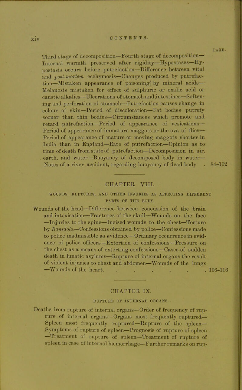 PAGE. Third stage of decomposition—Fourth stage of decomposition— Internal warmth preserved after rigidity—Hypostases—Hy- postasis occurs before putrefaction—Difference between vital and post-mortem ecchymosis—Changes produced by putrefac- tion—Mistaken appearance of poisoningj! by mineral acids— Melanosis mistaken for effect of sulphuric or oxalic acid or caustic alkalies—Ulcerations of stomach and.intestines—Soften- ing and perforation of stomach—Putrefaction causes change in colour of skin—Period of discoloration—Fat bodies putrefy sooner than thin bodies—Circumstances which promote and retard putrefaction—Period of appearance of vesications— Period of appearance of immature maggots or the ova of flies— Period of appearance of mature or moving maggots shorter in India than in England—Bate of putrefaction—Opinion as to time of death from state of putrefaction—Decomposition in air, earth, and water—Buoyancy of decomposed body in water— Notes of a river accident, regarding buoyancy of dead body . 84-102 CHAPTER VIII. WOUNDS, RUPTURES, AND OTHER INJURIES AS APPECTING DIFFERENT PARTS OP THE BODY. Wounds of the head—Difference between concussion of the brain and intoxication—Fractures of the skull—Wounds on the face —Injuries to the spine—Incised wounds to the chest—Torture by Bansdola—Confessions obtained by police—Confessions made to police inadmissible as evidence—Ordinary occurrence in evid- ence of police officers—Extortion of confessions—Pressure on the chest as a means of extorting confessions—Cases of sudden death in lunatic asylums—Rupture of internal organs the result of violent injuries to chest and abdomen—Wounds of the lungs —Wounds of the heart. ...... 106-116 CHAPTER IX. RUPTURE OP INTERNAL ORGANS. Deaths from rupture of internal organs—Order of frequency of rup- ture of internal organs—Organs most frequently ruptured— Spleen most frequently ruptured—Rupture of the spleen— Symptoms of rupture of spleen—Prognosis of rupture of spleen —Treatment of rupture of spleen—Treatment of rupture of spleen in case of internal hemorrhage—Further remarks on rup-