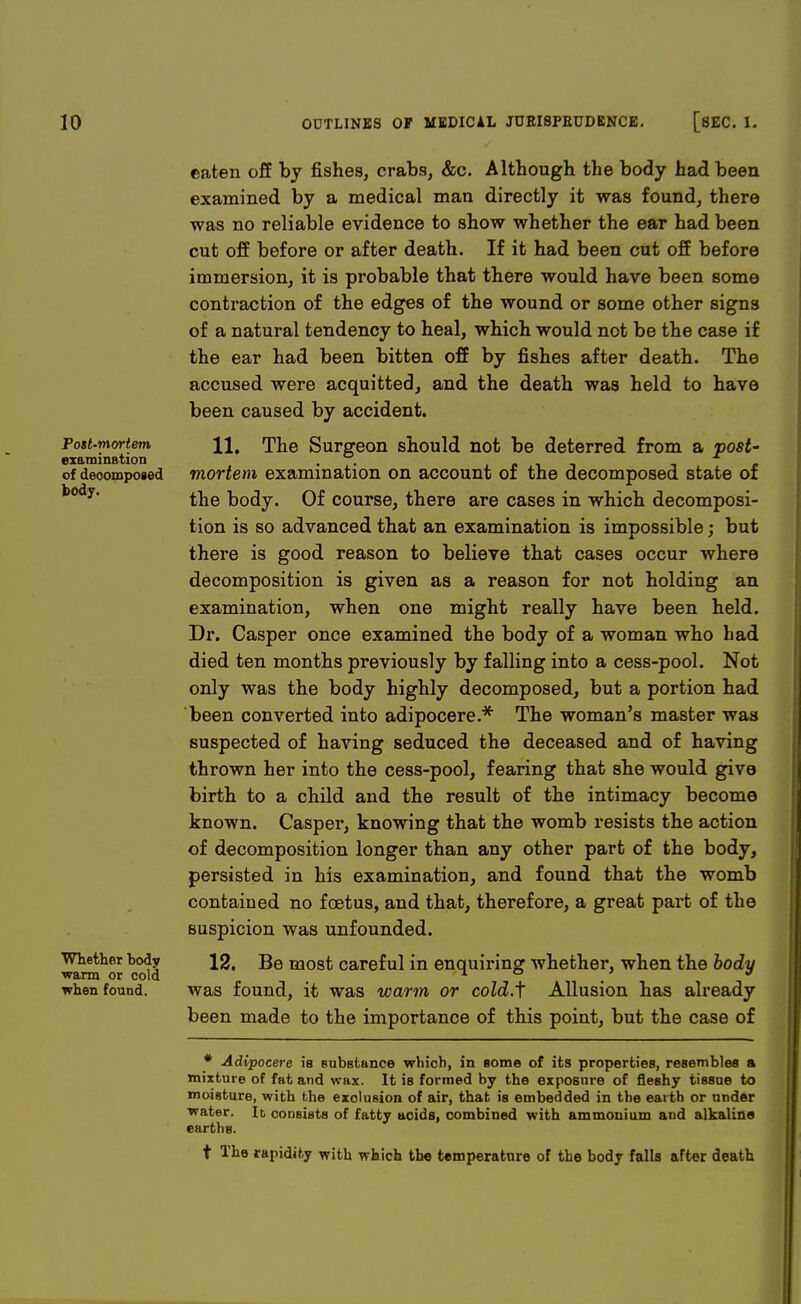 Post-mortem examination of decomposed body. Whether body warm or cold when found. eaten off by fishes, crabs, &c. Although the body had been examined by a medical man directly it was found, there was no reliable evidence to show whether the ear had been cut off before or after death. If it had been cut off before immersion, it is probable that there would have been some contraction of the edges of the wound or some other signs of a natural tendency to heal, which would not be the case if the ear had been bitten off by fishes after death. The accused were acquitted, and the death was held to have been caused by accident. 11. The Surgeon should not be deterred from a post- mortem examination on account of the decomposed state of the body. Of course, there are cases in which decomposi- tion is so advanced that an examination is impossible; but there is good reason to believe that cases occur where decomposition is given as a reason for not holding an examination, when one might really have been held. Dr. Casper once examined the body of a woman who had died ten months previously by falling into a cess-pool. Not only was the body highly decomposed, but a portion had been converted into adipocere.* The woman's master was suspected of having seduced the deceased and of having thrown her into the cess-pool, fearing that she would give birth to a child and the result of the intimacy become known. Casper, knowing that the womb resists the action of decomposition longer than any other part of the body, persisted in his examination, and found that the womb contained no foetus, and that, therefore, a great part of the suspicion was unfounded. 12. Be most careful in enquiring whether, when the body was found, it was warm or cold.f Allusion has already been made to the importance of this point, but the case of * Adipocere is substance which, in some of its properties, resembles a mixture of fat and wax. It is formed by the exposure of fleshy tissue to moisture, with the exclusion of air, that is embedded in the earth or under water. It consists of fatty acids, combined with ammonium and alkaline earths. f The rapidity with which the temperature of the body falls after death