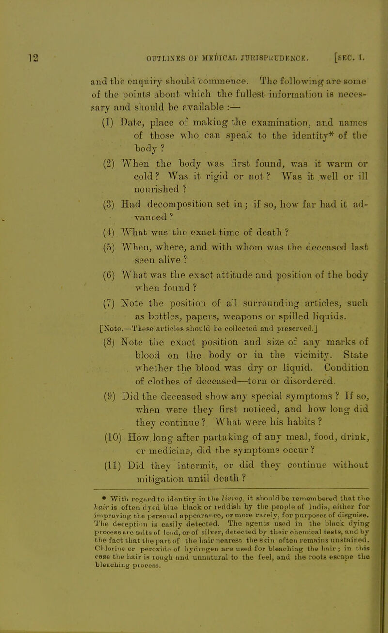 and tlii? enquiiy should commeuce. The following are some of the points about which the fullest information is neces- sary and should be available :— (1) Date, place of makiug the examination, and names of those who can speak to the identity* of the body ? (2) When the body was first found, was it warm or cold ? Was it rigid or not ? Was it well or ill nourished ? (3) Had decomposition set in; if so, how far had it ad- vanced ? (4) What was the exact time of death ? (5) When, where, and with whom was the deceased last seen alive ? (6) What was the exact attitude and positiou of the body when found ? (7) Note the position of all surrounding articles, such as bottles, papers, weapons or spilled liquids. [Note.—These articles should be collected and preserved.] (8) Note the exact position and size of any marks of blood on the body or in the vicinity. State whether the blood was dry or liquid. Condition of clothes of deceased—torn or disordered. (9) Did the deceased show any special symptoms ? If so, Avhen Avere they first noiiced, and how long did they continue ? What were his habits ? (10) How.long after partaking of any meal, food, drink, or medicine, did the symptoms occur ? (11) Did they intermit, or did they continue without mitigation until death ? o * With regard to identity in the living, it Bhould be remembered that the hair is often dyed bine black or reddish by the people of India, either for improving the personal appearance, or more rarely, for purposes of disguise. The deception is easily detected. The agents used in the black dying process are salts of lead, or of silver, detected by their chemical tests, and by the fact that the part of the hair nearest theskin often remains unstained. Chlorine or peroxide of hydrogen are used for bleaching the hair; in this case the hair is rough and uunaturul to the feel, and the roots escape the bleaching process.