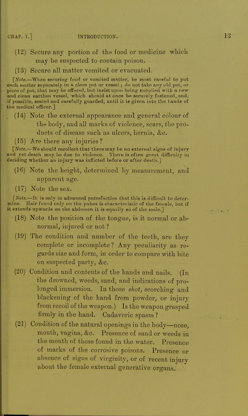 (12) Secure any portion of the food or medicine which may be suspected to contain poison. (13) Secure all matter vomited or evacuated. [Note.—When securing food or vomited matter, be most careful to pnfc each matter separately in a clean pot or vessel ; do not take any old pot, or piece of pot, that may be offered, but insist upon being supplied with a new and clean earthen vessel, which should at once be securely fastened, and, if possible, sealed and carefully guarded, until it is given into the hands of the medical officer.] (14) Note the external appearance and general colour of the body, and all marks of violence, scars, the pro- ducts of disease such as ulcers, hernia, &c. (15) Are there any injuries ? [Note.—We should recollect that there may be no external signs of injnry and yet death may be due to violence. There, is of ten great difficulty in deciding whether an injury was inflicted before or after death.] (16) Note the height, determined by measurement, and apparent age. (17) Note the sex. [Note.—It is only in advanced pntrefaction that this is difficult to deter- mine. Hair found only on the pubes is characteristic of the female, but if it extends upwards on the abdomen it is equally so of the male.] (18) Note the position of the tongue, is it normal or ab- normal, injured or not ? (19) The condition and number of the teeth, are they complete or incomplete ? Any peculiarity as re- gards size and form, in order to compare with bite on suspected party, &c. (20) Condition and contents of the hands and nails. (In the drowned, weeds, sand, and indications of pro- longed immersion. In those shot, scorching and blackening of the hand from powder, or injury from recoil of the weapon.) Is the weapon grasped firmly in the hand. Cadaveric spasm ? (21) Condition of the natural openings in the body—nose, mouth, vagina, &c. Presence of sand or weeds in the mouth of those found in the water. Presence of marks of the corrosive poisons; Presence or absence of signs of virginity, or of recent injury about the female external generative organs.