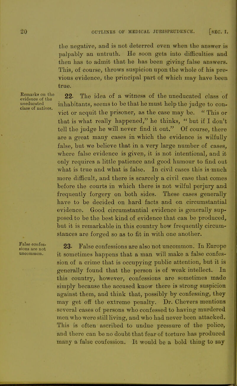 Remarks on the evidence of the uneducated class of natives. False confes- sions are not uncommon. the negative, and is not deterred even when the answer is palpably an untruth. He soon gets into difficulties and then has to admit that he has been giving false answers. This, of course, throws suspicion upon the whole of his pre- vious evidence, the principal part of which may have been true. 22- The idea of a witness of the uneducated class of inhabitants, seems to be that he must help the judge to con- vict or acquit the prisoner, as the case may be.  This or that is what really happened, he thinks,  but if I don't tell the judge he will never find it out. Of course, there are a great many cases in which the evidence is wilfully false, but we believe that in a very large number of cases, where false evidence is given, it is not intentional, and it only requires a little patience and good humour to find out what is true and what is false. In civil cases this is much more difficult, and there is scarcely a civil case that comes before the courts in which there is not wilful perjury and frequently forgery on both sides. These cases generally have to be decided on hard facts and on circumstantial evidence. Good circumstantial evidence is generally sup- posed to be the best kind of evidence that can be produced, but it is remarkable in this country how frequently circum- stances are forged so as to fit in with one another. 23- False confessions are also not uncommon. In Europe it sometimes happens that a man will make a false confes- sion of a crime that is occupying public attention, but it is generally found that the person is of weak intellect. In this country, howevei*, confessions are sometimes made simply because the accused know there is strong suspicion against them, and think that, possibly by confessing, they may get off the extreme penalty. Dr. Chevers mentions several cases of persons who confessed to having murdered men who were still living, and who had never been attacked. This is often ascribed to undue pressure of the police, and there can be no doubt that fear of torture has produced many a false coufession. It would be a bold thing to say