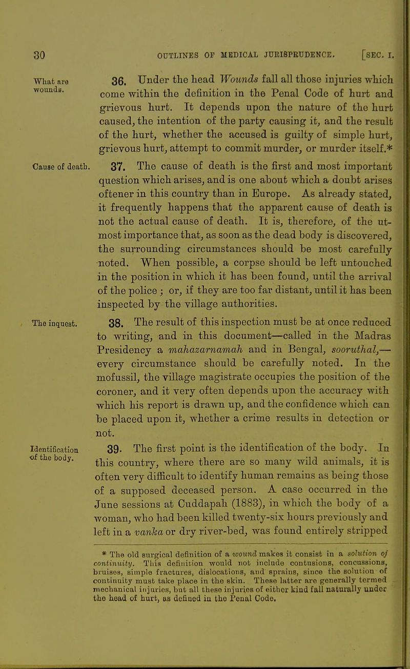 What are wounds. Cause of deatb The inquest. Identification, of the body. 36. Under the head Wounds fall all those injuries which come within the definition in the Penal Code of hurt and grievous hurt. It depends upon the nature of the hurt caused, the intention of the party causing it, and the result of the hurt, whether the accused is guilty of simple hurt, grievous hurt, attempt to commit murder, or murder itself.* 37. The cause of death is the first and most important question which arises, and is one about which a doubt arises oftener in this country than in Europe. As already stated, it frequently happens that the apparent cause of death is not the actual cause of death. It is, therefore, of the ut- most importance that, as soon as the dead body is discovered, the surrounding circumstances should be most carefully noted. When possible, a corpse should be left untouched in the position in which it has been found, until the arrival of the police ; or, if they are too far distant, until it has been inspected by the village authorities. 38. The result of this inspection must be at once reduced to writing, and in this document—called in the Madras Presidency a mahazarnamah and in Bengal, sooruthal,— every circumstance should be carefully noted. In the mofussil, the village magistrate occupies the position of the coroner, and it very often depends upon the accuracy with which his report is drawn up, and the confidence which can be placed upon it, whether a crime results in detection or not. 39. The first point is the identification of the body. In this country, where there are so many wild animals, it is often very difficult to identify human remains as being those of a supposed deceased person. A case occurred in the June sessions at Cuddapah (1883), in which the body of a woman, who had been killed twenty-six hours previously and left in a vanha or dry river-bed, was found entirely stripped * The old surgical definition of a wound makes it consist in a solution oj continuity. Tlii3 definition would not include contusions, concussions, bruises, simple fractures, dislocations, aud sprains, since the solution of continuity must take place in the skin. These latter are generally termed mechanical injuries, but all these injuries of either kind fall naturally under the head of hurt, as defined iu the Penal Code,