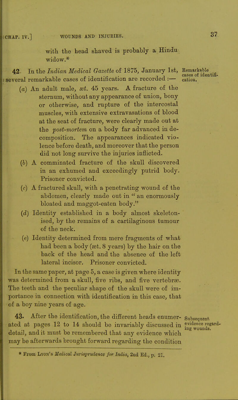 with the head shaved is probably a Hindu widow.* 42. In the Indian Medical Gazette of 1875, January 1st, ^JJiajJjJ1® tifi several remarkable cases of identification are recorded :— cation. (a) An adult male, set. 45 years. A fracture of the sternum, without any appearance of union, bony or otherwise, and rupture of the intercostal muscles, with extensive extravasations of blood at the seat of fracture, were clearly made out at the rpost-mortem on a body far advanced in de- composition. The appearances indicated vio- lence before death, and moreover that the person did not long survive the injuries inflicted. (b) A comminated fracture of the skull discovered in an exhumed and exceedingly putrid body. Prisoner convicted. (c) A fractured skull, with a penetrating wound of the abdomen, clearly made out in  an enormously bloated and maggot-eaten body. (d) Identity established in a body almost skeleton- ised, by the remains of a cartilaginous tumour of the neck. (e) Identity determined from mere fragments of what had been a body (set. 8 years) by the hair on the back of the head and the absence of the left lateral incisor. Prisoner convicted. In the same paper, at pa.ge 5, a case is given where identity was determined from a skull, five ribs, and five vertebras. The teeth and the peculiar shape of the skull were of im- portance in connection with identification in this case, that of a boy nine years of age. 43. After the identification, the different heads enumer- Subsequent. ated at pages 12 to 14 should be invariably discussed in evidence regard- . * mg wounds, detail, and it must be remembered that any evidence which may be afterwards brought forward regarding the condition * From Lyon's Medical Jurisprudence for India, 2nd Ed., p. 21.