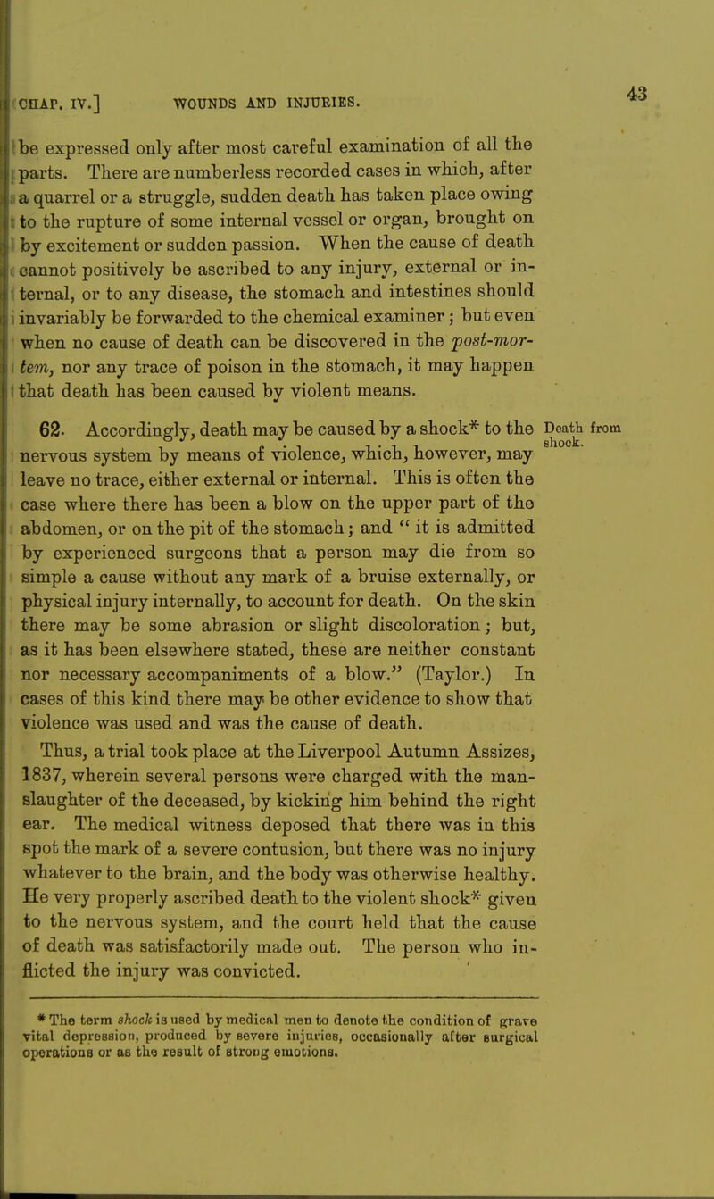 be expressed only after most careful examination of all the parts. There are numberless recorded cases in which, after a quarrel or a struggle, sudden death has taken place owing to the rupture of some internal vessel or organ, brought on by excitement or sudden passion. When the cause of death cannot positively be ascribed to any injury, external or in- ternal, or to any disease, the stomach and intestines should invariably be forwarded to the chemical examiner; but even when no cause of death can be discovered in the post-mor- tem, nor any trace of poison in the stomach, it may happen that death has been caused by violent means. 62- Accordingly, death may be caused by a shock* to the Death from nervous system by means of violence, which, however, may leave no trace, either external or internal. This is often the case where there has been a blow on the upper part of the abdomen, or on the pit of the stomach; and  it is admitted by experienced surgeons that a person may die from so simple a cause without any mark of a bruise externally, or physical injury internally, to account for death. On the skin there may be some abrasion or slight discoloration; but, as it has been elsewhere stated, these are neither constant nor necessary accompaniments of a blow. (Taylor.) In cases of this kind there may be other evidence to show that violence was used and was the cause of death. Thus, a trial took place at the Liverpool Autumn Assizes, 1837, wherein several persons were charged with the man- slaughter of the deceased, by kicking him behind the right ear. The medical witness deposed that there was in this spot the mark of a severe contusion, but there was no injury whatever to the brain, and the body was otherwise healthy. He very properly ascribed death to the violent shock* given to the nervous system, and the court held that the cause of death was satisfactorily made out. The person who in- flicted the injury was convicted. * The term shock is used by medical men to denote the condition of grave vital depression, produced by Bevere injuries, occasionally after Burgical operations or as the result of strong emotions.