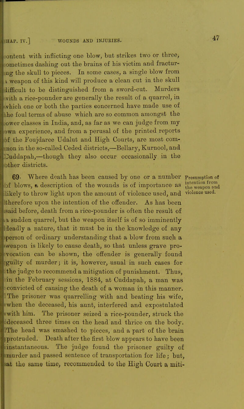 i ontent with inflicting one blow, but strikes two or three, i oinetimes dashing out the brains of his victim and fractur- | iig the skull to pieces. In some cases, a single blow from i weapon of this kind will produce a clean cut in the skull i| lifficult to be distinguished from a sword-cut. Murders vith a rice-pounder are generally the result of a quarrel, in I vhich one or both the parties eoncerned have made use of ikhe foul terms of abuse which are so common amongst the ; ower classes in India, and, as far as we can judge from my ij )wn experience, and from a perusal of the printed reports I )f the Foujdaree Udalut and High Courts, are most com- |i non in the so-called Ceded districts,—Bellary, Kurnool, and I Juddapah,—though they also occur occasionally in the Mother districts. 69- Where death has been caused by one or a number Presumption of j of blows, a description of the wounds is of importance as ^weapo^and jfr likely to throw light upon the amount of violence used, and violence used. ( therefore upon the intention of the offender. As has been jijksaid before, death from a rice-pounder is often the result of i a sudden quarrel, but the weapon itself is of so imminently ill deadly a nature, that it must be in the knowledge of any ( person of ordinary understanding that a blow from such a ij * weapon is likely to cause death, so that unless grave pro- || vocation can be shown, the offender is generally found It:guilty of murder; it is, however, usual in such cases for eJ the judge to recommend a mitigation of punishment. Thus, in the February sessions, 1884, at Cuddapah, a man was l| convicted of causing the death of a woman in this manner. It The prisoner was quarrelling with and beating his wife, jlwhen the deceased, his aunt, interfered and expostulated Hvwith him. The prisoner seized a rice-pounder, struck the k deceased three times on the head and thrice on the body. iThe head was smashed to pieces, and a part of the brain [protruded. Death after the first blow appears to have been iinstantaneous. The judge found the prisoner guilty of imurder and passed sentence of transportation for life; but, aat the same time, recommended to the High Court a miti-