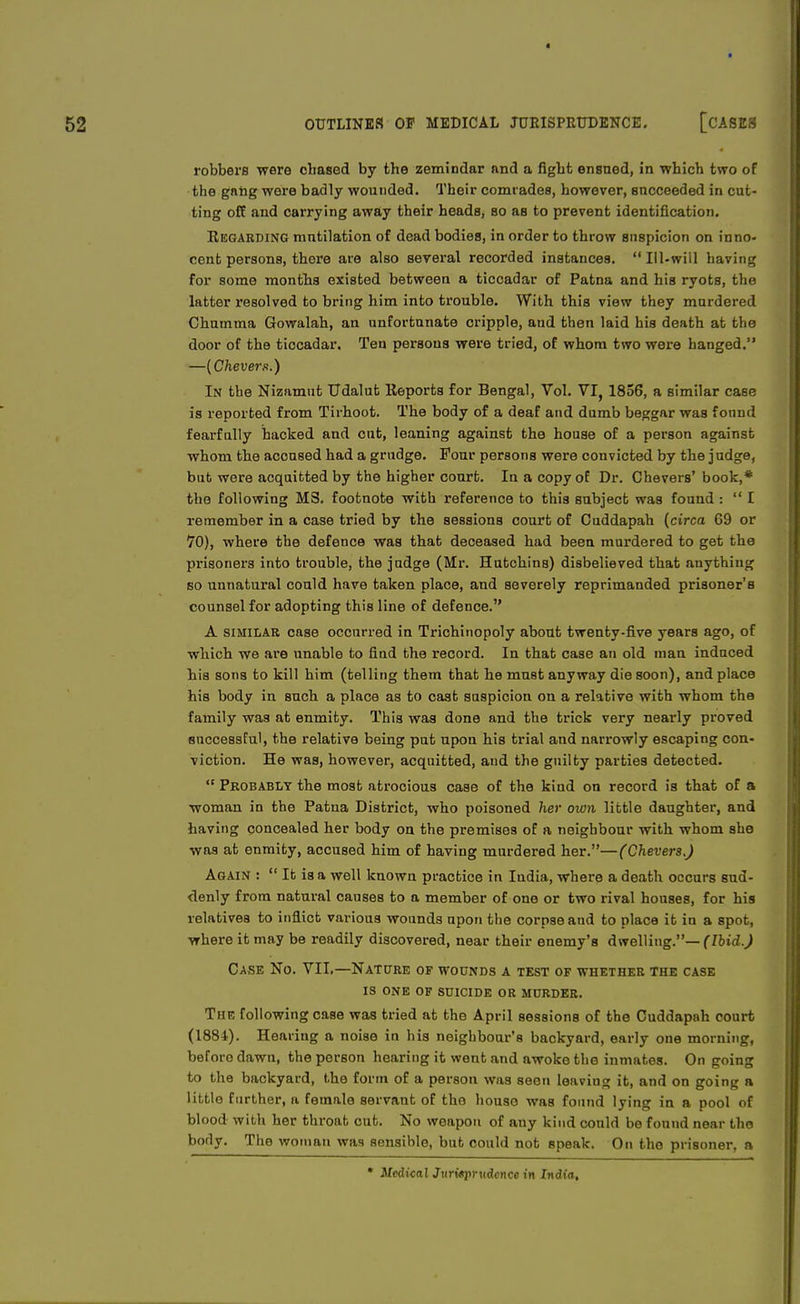 robbers were chased by the zemindar and a fight ensued, in which two of the gang were badly wounded. Their comrades, however, succeeded in cut- ting off aud carrying away their heads, so as to prevent identification. Regarding mutilation of dead bodies, in order to throw suspicion on inno- cent persons, there are also several recorded instances.  Ill-will having for some months existed between a ticcadar of Patna and his ryots, the latter resolved to bring him into trouble. With this view they murdered Chnmma Gowalah, an unfortunate cripple, and then laid his death at the door of the ticcadar. Ten persons were tried, of whom two were hanged. —[Chevers.) In the Nizamut Udalut Reports for Bengal, Vol. VI, 1856, a similar case is reported from Tirhoot. The body of a deaf and dumb beggar was found fearfully hacked and cut, leaning against the house of a person against whom the accused had a grudge. Four persons were convicted by the judge, but were acquitted by the higher court. In a copy of Dr. Chevers' book,* the following MS. footnote with reference to this subject was found :  I remember in a case tried by the sessions court of Cuddapah (circa 69 or 70), where the defence was that deceased had been murdered to get the prisoners into trouble, the judge (Mr. Hutchins) disbelieved that anything so unnatural could have taken place, and severely reprimanded prisoner's counsel for adopting this line of defence. A similar case occurred in Trichinopoly about twenty-five years ago, of which we are unable to find the record. In that case an old man induced his sons to kill him (telling them that he must anyway die soon), and place his body in such a place as to cast suspicion on a relative with whom the family was at enmity. This was done and the trick very nearly proved successful, the relative being put upon his trial and narrowly escaping con- viction. He was, however, acquitted, and the guilty parties detected. <f Probably the most atrocious case of the kind on record is that of a woman in the Patna District, who poisoned her own little daughter, and having concealed her body on the premises of a neighbour with whom she was at enmity, accused him of having murdered her.—(Chevers.) Again :  It is a well known practice in India, where a death occurs sud- denly from natural causes to a member of one or two rival houses, for his relatives to inflict various wounds upon the corpse aud to place it in a spot, where it may be readily discovered, near their enemy's dwelling.— (Ibid.) Case No. VII,—Nature of wounds a test of whether the case is one of suicide or murder. The following case was tried at the April sessions of the Cuddapah court (1884). Hearing a noise in his neighbour's backyard, early one morning, before dawn, the person hearing it went and awoke the inmates. On going to the backyard, the form of a person was seen leaving it, and on going a little further, a female servant of tho houso was found lying in a pool of blood with her throat cut. No weapon of any kind could be found near the body. The woman was sensible, but could not speak. On the prisoner, a * Ncdinal Jiimpnidcncc in India.