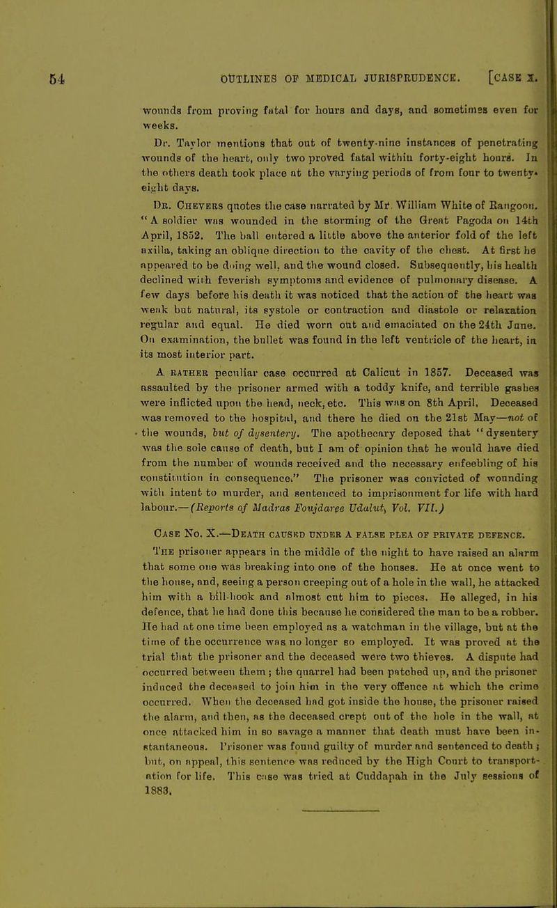 wounds from proving fatal for hours and days, and sometimes even for weeks. Dr. Taylor mentions that out of twenty-nine instances of penetrating wounds of the heart, only two proved fatal within forty-eight hours. In <lio others death took place at the varying periods of from four to twenty* eight days. Dr. Chevers quotes the case narrated by Mr\ William White of Rangoon.  A soldier was wounded in the storming of the Great Pagoda on 14th April, 1852. The ball entered a little above the anterior fold of the left axilla, taking an oblique direction to the cavity of the chest. At first he appeared to be doing well, and the wound closed. Subsequently, his health declined with feverish symptoms and evidence of pulmonary disease. A few days before his death it was noticed that the action of the heart was weak but natural, its systole or contraction and diastole or relaxation regular and equal. He died worn out and emaciated on the 24th Jane. On examination, the bullet was found in the left ventricle of the heart, in its most interior part. A rather peculiar case occurred at Calicut in 1857. Deceased was assaulted by the prisoner armed with a toddy knife, and terrible gashes were inflicted upon the head, neck, etc. This was on 8th April. Deceased was removed to the hospital, and there he died on the 21st May—not of the wounds, but of dysentery. The apothecary deposed that dysentery was the sole cause of death, but I am of opinion that he would have died from the number of wounds received and the necessary enfeebling of his constitution in consequence^ The prisoner was convicted of wounding with intent to murder, and sentenced to imprisonment for life with hard labour.— (Reports of Madras Foujdaree Udalut^ Vol. VII.) Case No. X.—Death causkd under a false plea of private defence. The prisoner appears in the middle of the night to have raised an alarm that some one was breaking into one of the honses. He at once went to the house, nnd, Beeing a person creeping out of a hole in the wall, he attacked him with a bill-hook and almost cut him to pieces. He alleged, in his defence, that he had done this because he considered the man to be a robber. He had at one time been employed as a watchman in the village, but at the time of the occurrence was no longer so employed. It was proved at the trial that the prisoner and the deceased were two thieves. A dispute had occurred between them ; the quarrel had been patched up, and the prisoner induced the decensed to join him in the very offence at which the crime occurred. When the deceased had got inside the honse, the prisoner raised the alarm, and then, as the deceased crept out of the hole in the wall, at once attacked him in so savage a manner that death must have been in- stantaneous. Prisoner was found guilty of murder and sentenced to death ; but, on appeal, this sentence was reduced by the High Conrt to transport- ation for life. This case Was tried at Cuddapah in the July sessions of 1883.
