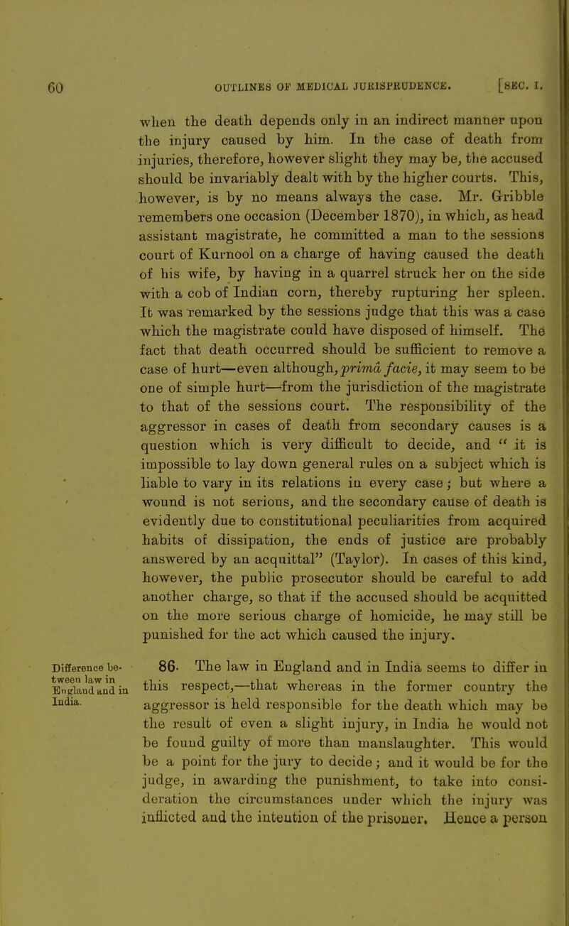 when the death depends only in an indirect manner upon the injury caused by him. In the case of death from injuries, therefore, however slight they may be, the accused should be invariably dealt with by the higher courts. This, however, is by no means always the case. Mr. Grribble remembers one occasion (December 1870j, in which, as head assistant magistrate, he committed a man to the sessions court of Kurnool on a charge of having caused the death of his wife, by having in a quarrel struck her on the side with a cob of Indian corn, thereby rupturing her spleen. It was remarked by the sessions judge that this was a case which the magistrate could have disposed of himself. The fact that death occurred should be sufficient to remove a case of hurt—even although, prima facie, it may seem to be one of simple hurt—from the jurisdiction of the magistrate to that of the sessions court. The responsibility of the aggressor in cases of death from secondary causes is a question which is very difficult to decide, and  it is impossible to lay down general rules on a subject which is liable to vary in its relations in every case; but where a wound is not serious, and the secondary cause of death is evidently due to constitutional peculiarities from acquired habits of dissipation, the ends of justice are probably answered by an acquittal (Taylor). In cases of this kind, however, the public prosecutor should be careful to add another charge, so that if the accused should be acquitted on the more serious charge of homicide, he may still be punished for the act which caused the injury. Difference be- 86- The law in England and in India seems to differ in E^audlnd in ^n^s resPect>—tD-at whereas in the former country the ludia- aggressor is held responsible for the death which may be the result of even a slight injury, in India he would not be found guilty of more than manslaughter. This would be a point for the jury to decide; and it would be for the judge, in awarding the punishment, to take into consi- deration the circumstances under which the injury was inflicted and the iutuutiou of the prisoner. Hence a person